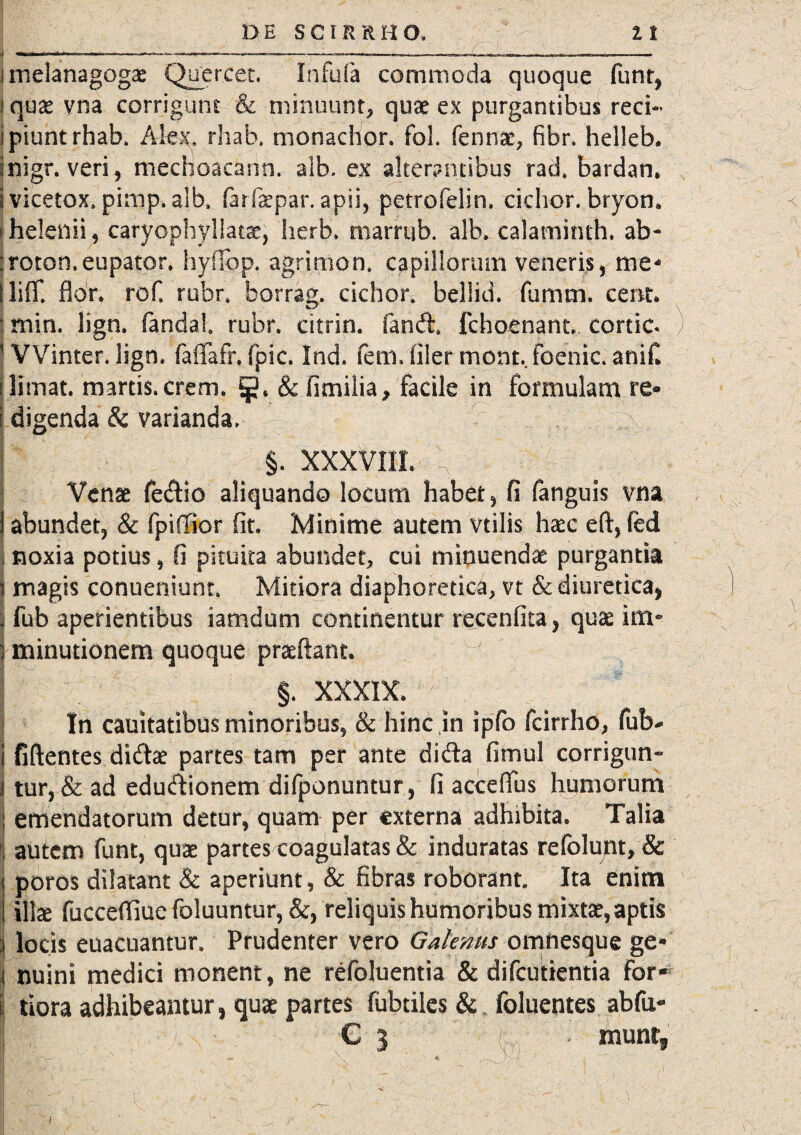 melanagogae Quercet. Infula commoda quoque funr, quae yna corrigunt & minuunt, quae ex purgantibus reci¬ piunt rhab. Alex. rhab. monachor. foL fennae, fibr, helleb. nigr. veri, mechoacann. alb. ex alterantibus rad. bardan. vicetox» pimp, alb. farfaepar. apii, petrofelin. cichor. bryon. helenii, caryophyllatae, herb. marrub. alb. calaminth. ab* roton.eupator. hyfibp. agrimon, capillorum veneris, me- liff. flor, rof, rubr, borrag. cichor. bellici, fumm. cerrt. min, lign. fandal rubr. citrin. fandi fchoenant. cortic. ) VVinter. lign. faflafr. fpic. Ind. (em. filer mone foenic. anifl limat, martis.crem. jj}, & fimilia, facile in formulam re¬ digenda & varianda, §. XXXVIII. n - s Venae fedtio aliquando locum habet, fi fanguis vna abundet, & fpiffior fit. Minime autem vtilis haec eft, fed noxia potius , fi pituita abundet, cui minuendae purgantia magis conueniunr. Mitiora diaphoretica, vt & diuretica, fub aperientibus iamdum continentur recenfita, quae im¬ minutionem quoque praedant. §. XXXIX. In cauitatibus minoribus, & hinc in ipfo fcirrho, fub- fiftentes didtee partes tam per ante didla fimul corrigun¬ tur, & ad eduftionem difponuntur, fi acceflus humorum emendatorum detur, quam per externa adhibita. Talia autem funt, quae partes coagulatas & induratas refolunt, & poros dilatant & aperiunt, & fibras roborant. Ita enim illse fucceffiuefoluuntur, &, reliquis humoribus mixtae, aptis locis euacuantur. Prudenter vero Galenus omnesque ge¬ nuini medici monent, ne refoluentia & difeutientia for» tiora adhibeantur, quae partes fubtiles & foluentes abfu- € 3 ( . muntj i