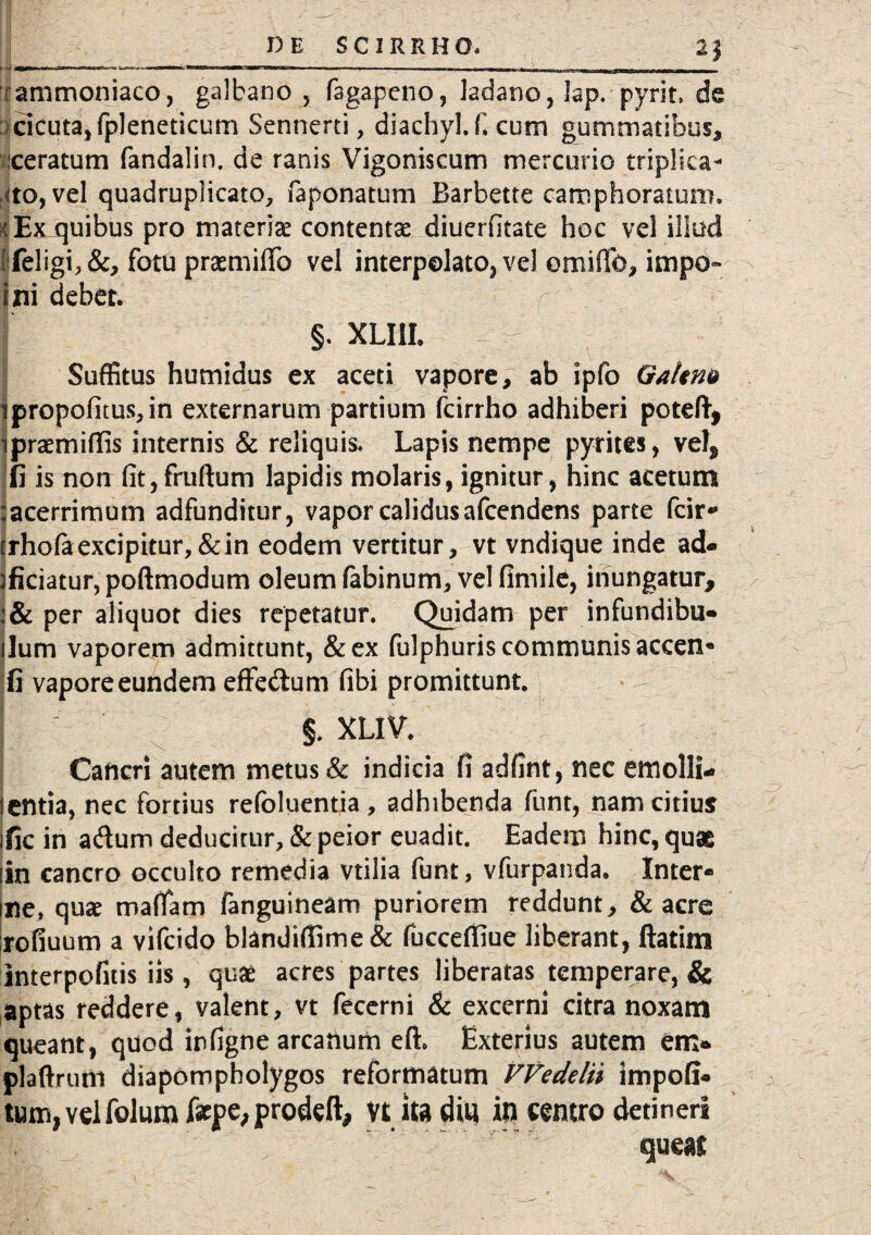 ___ 2j fammoniaco, galbano , fsgapcno, ladano, Jap.■ pyrit. de : cicuta, fpleneticum Sennerti, diachyl.f. cum gummatibus, ceratum fandalin. de ranis Vigoniscum mercurio triplica¬ nto, vel quadruplicato, faponatum Barbette camphoraiura, tEx quibus pro materiae contentae diuerfitate hoc vel illud !Celigi,&, fotu praemifib vel interpolato, vel omifib, impo- ini debet. §. XLIil. Suffitus humidus ex aceti vapore, ab ipfo Gakm ipropofitus,in externarum partium fcirrho adhiberi poteft, ipraemiflis internis & reliquis. Lapis nempe pyrites, vei, fi is non fit,fruftum lapidis molaris, ignitur, hinc acetum :acerrimum adfunditur, vapor calidus afcendens parte fcir* rrhofa excipitur, & in eodem vertitur, vt vndique inde ad¬ oriatur, poftmodum oleum fabinum, vel fimile, inungatur, :& per aliquot dies repetatur. Quidam per infundibu- ilum vaporem admittunt, &ex fulphuris communis accen- fi vapore eundem effe&um fibi promittunt. §. XUV. Cancri autem metus & indicia fi adfint, nec emolli- lentia, nec fortius refoluentia, adhibenda funt, nam citius ific in adum deducitur, & peior euadit. Eadem hinc, quae iln cancro occulto remedia vtilia funt, vfurpanda. Inter¬ ule, quae maffam fanguineam puriorem reddunt, & acre rofiuum a vifcido blandifiime & fuccefiiue liberant, flatim interpofitis iis , quae acres partes liberatas temperare, & aptas reddere, valent, vt fecerni & excerni citra noxam queant, quod infigne arcanum e(l Exterius autem em* plaftruttl diapompholygos reformatum VVedelii impofi* tum^eifolum faepe, prodeft, Vt ita ditj in centro detineri queas