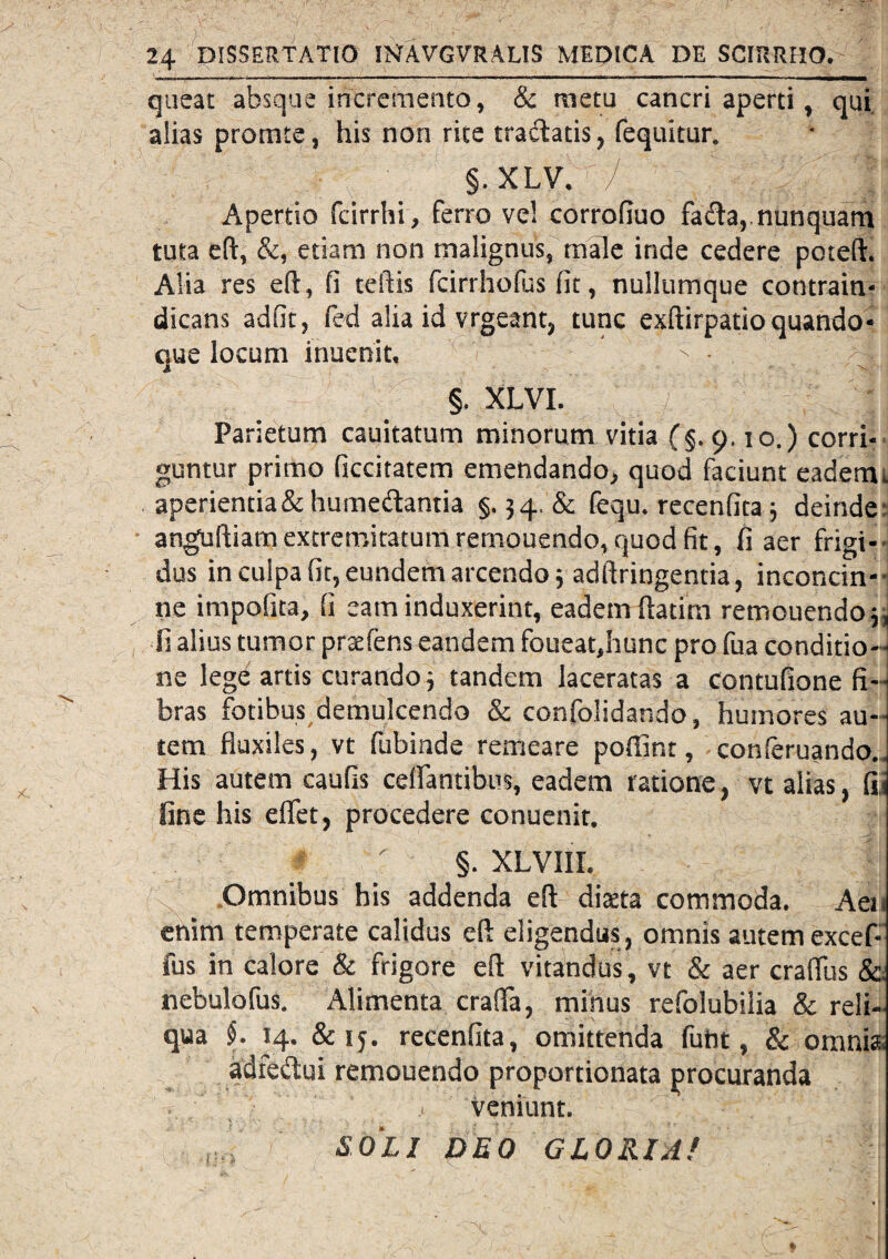 queat absque incremento, & metu cancri aperti, qui alias protnte, his non rite tradatis, fequitur. §. xlv. '/ || :.2 Apertio fcirrhi, ferro vel corrofiuo fada, nunquam tuta eft, &, etiam non malignus, male inde cedere poteft. Alia res eft, fi teftis fcirrhofus fit, nullumque contrain- dicans adfit, fed alia id vrgeant, tunc exftirpatio quando* que locum inuenit. > •. A j §. XLVI. Parietum cauitatum minorum vitia (§. 9.10.) corri¬ guntur primo ficcitatem emendando, quod faciunt eadem1 aperientia & humedantia §.34. & fequ. recenfita; deinde anguftiam extremitatum remouendo, quod fit, fi aer frigi¬ dus in culpa fit, eundem arcendo j adftringentia, inconcin¬ ne impofita, fi eam induxerint, eadem ftatim remouendo j, fi alius tumor prsefens eandem foueat,hunc pro fua conditio¬ ne lege artis curando •, tandem laceratas a contufione fi¬ bras fotibus demulcendo & confolidando, humores au¬ tem fluxiles, vt fubinde remeare pofiint, conferuando.. His autem caufis celantibus, eadem ratione, vt alias, fij fine his eflfet, procedere conuenit. §. XLVIII. Omnibus his addenda eft dista commoda. Aen enim temperate calidus eft eligendus, omnis autem excef- fus in calore & frigore eft vitandus, vt & aer craftiis &. nebulofus. Alimenta crafla, minus refolubilia & reli¬ qua §. 14. &15. recenfita, omittenda fuht, & omnia. adfe&ui remouendo proportionata procuranda ' > veniunt. SOLI DEO GLORIA!