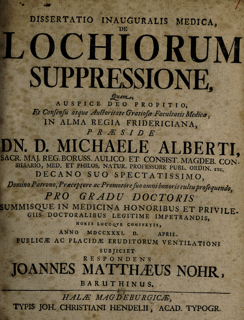DISSERTATIO INAUGURALIS MEDICA. DE §>uaitLj, AUSPICE DEO PROPITIO, Et Confenfu atque AuSloritate Gratiofa Facultatis Medica f IN ALMA REGIA FRIDERlCIANA, f ' P R JE S I D E DN. D. MICHAELE ALBERTI, SACR. MAJ. REG. BORUSS. AULICO ET CONSIST. MAGDEB CON SILI ARIO, MED. ET PHILOS. NATUR. PROFESSORE PUBL. ORDIN etc DECANO SUO SPECTATISSIMO, Domino Patrono, Pracepfore ac Promotorefuo omni honoris cultuprofequendo PRO GRADU DOCTORIS SUMMISQUE IN MEDICINA HONORIBUS ET PRIVILF GIIS DOCTORALIBUS LEGITIME IMPETRANDIS* horis locoqve consvetis, p Anno mdccxxxi. d. aprie. PUBLICiE AC PLACIDiE ERUDITORUM VENTILATIONI . SUBJICIET JOANNES MATTHTUS NOHR, V * ' . : BAR UT H I N U S. HALJE MAGWEBURGICM, - TYPIS JOH. CHRISTIANI HENDELII , ACAD. TYPOGR. ni • * -y. * J- » t