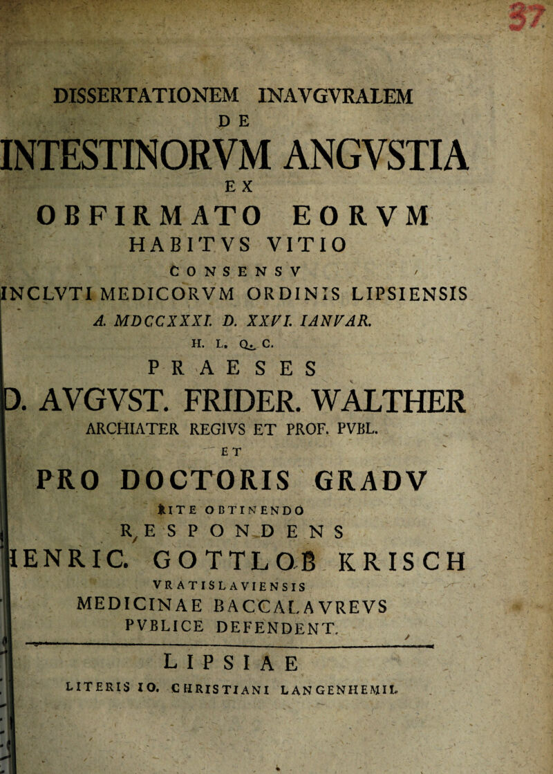 DISSERTATIONEM INAYGVRALEM INTESTINORVM ANGVSTIA EX OBFIRMATO EORVM HABITVS VITIO CONSENSV INCLVTI MEDICORVM ORDINIS LIPSIENSIS A. MDCCXXXI. D. XXn. IANVAR. h. l. cu, c. PRAE S E S D. AVGVST. FRIDER. WALTHER I ARCHIATER REGIVS ET PROF. PVBL. I ET ' PRO DOCTORIS GRADV |U TE OBTINENDO | R/ E S P O N.D E N S HENRIC. GOTTLOB KRISCH !| VRATISLAVIENSIS j| MEDICINAE BACCALAVREVS I PVBLICE DEFENDENT. lipsiae LITERIS IO. CHRISTIANI L AN GENHEJVIIL