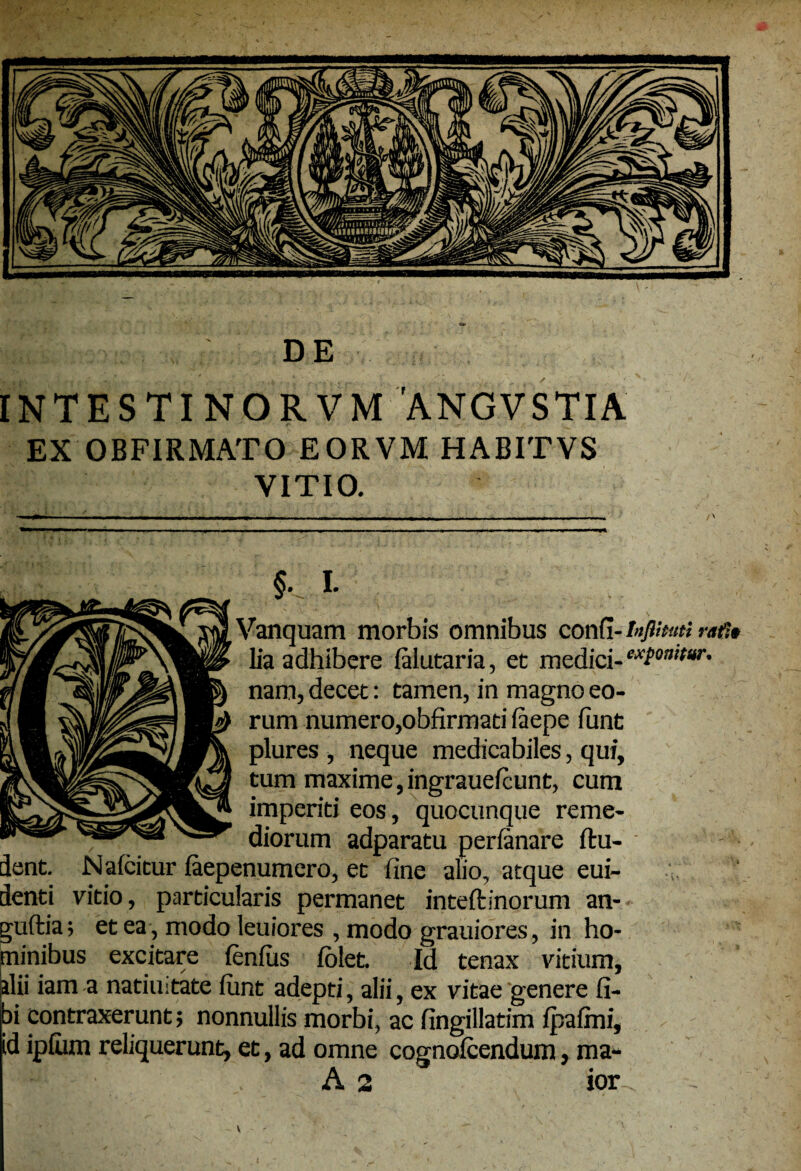 INTESTINORVM 'ANGVSTIA EX OBFIRMATO EORVM HABITVS VITIO. §. I. Vanquam morbis omnibus confi- Infimi rafit lia adhibere lalutaria, et medici- nam, decet: tamen, in magno eo¬ rum numero,obfirmati faepe funt plures , neque medicabiles, qui, tum maxime,ingrauelcunt, cum imperiti eos, quocunque reme¬ diorum adparatu perfanare ftu- dent. Naicitur faepenumero, et fine alio, atque eui- denti vitio, particularis permanet inteftinorum an- - guftia; et ea , modo leuiores , modo grauiores, in ho¬ minibus excitare fenfus (olet. Id tenax vitium, alii iam a natiuitate iunt adepti, alii, ex vitae genere fi- ibi contraxerunt; nonnullis morbi, ac fingillatim fpafini, id iplum reliquerunt, et, ad omne cognolcendum, ma- A 2 ior