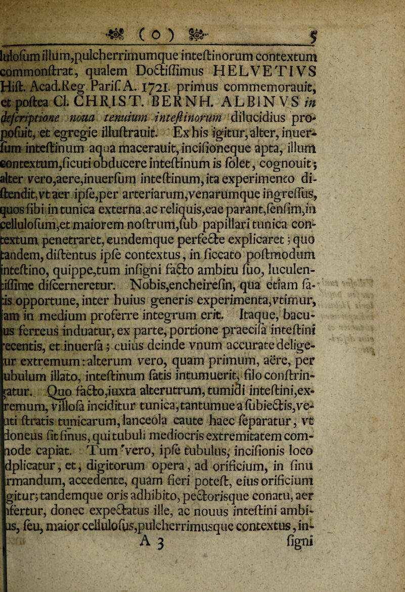 llT  .T1   nn««ii i i upi ji. *Tir- ■ K lulofum illum,pulcherrimumque inteftinorum contextum commonftrat, qualem Do£tiffimus HELVETIVS Hift. Acad.Reg Parif A. 1721. primus commemorauit, etpofteaCl.CHR.IST. BERNH. ALB1NVS in defcnptione noua tenuium inteftinorum dilucidius pro* pofuit, et egregie illuftrauit. Ex his igitur, alter, inuer- liim inteftinum aqua macerauit, incifioneque apta, illum contextum,ficuti obducere inteftinum is folet, cognouit; alter ver0,aere,inuerfum inteftinum, ita experimento di- ftendit,vtaer ipfe,per arteriarum,venarumque ingreftus, quos libi in tunica externa,ac reliquis,eae parant,fenfim,in cellulofum,et maiorem noftrum,fub papillari tunica con¬ textum penetraret, eundemque perfecte explicaret; quo itandem, diftentus ipfe contextus, in fiecato poftmodum inteftino, quippe,tum infigni facto ambitu fuo, luculen- :iflime diicerneretur. Nobis,encheirefin, qua etiam fa- as opportune, inter huius generis experimenta,vtimur, am in medium proferre integrum erit. Itaque, bacu- us ferreus induatur, ex parte, portione praecila inteftini •ecentis, etinuerfa; cuius deinde vnum accurate delige- :ur extremum: alterum vero, quam primum, aere, per ubulum illato, inteftinum fatis intumuerit, filo conftrin- ratur. Quo fa£to,iuxta alterutrum, tumidi inteftini,ex- remum, villofa inciditur tunica, tantumue a fubiectis,ve¬ nti ftratis tunicarum, lanceola caute haec feparatur, vt doneus fit finus, qui tubuli mediocris extremitatem com- node capiat. Tum Tero, ipfe tubulus,' incifionis loco dplicatur, et, digitorum opera, ad orificium, in finu rmandum, accedente, quam fieri poteft, eius orificium gitur; tandemque oris adhibito, peclorisque conatu, aer lfertur, donec expecfatus ille, ac nouus inteftini ambi¬ as, ieu, maior celiulofus, pulcher rimusque contextus, in- A 3 figni