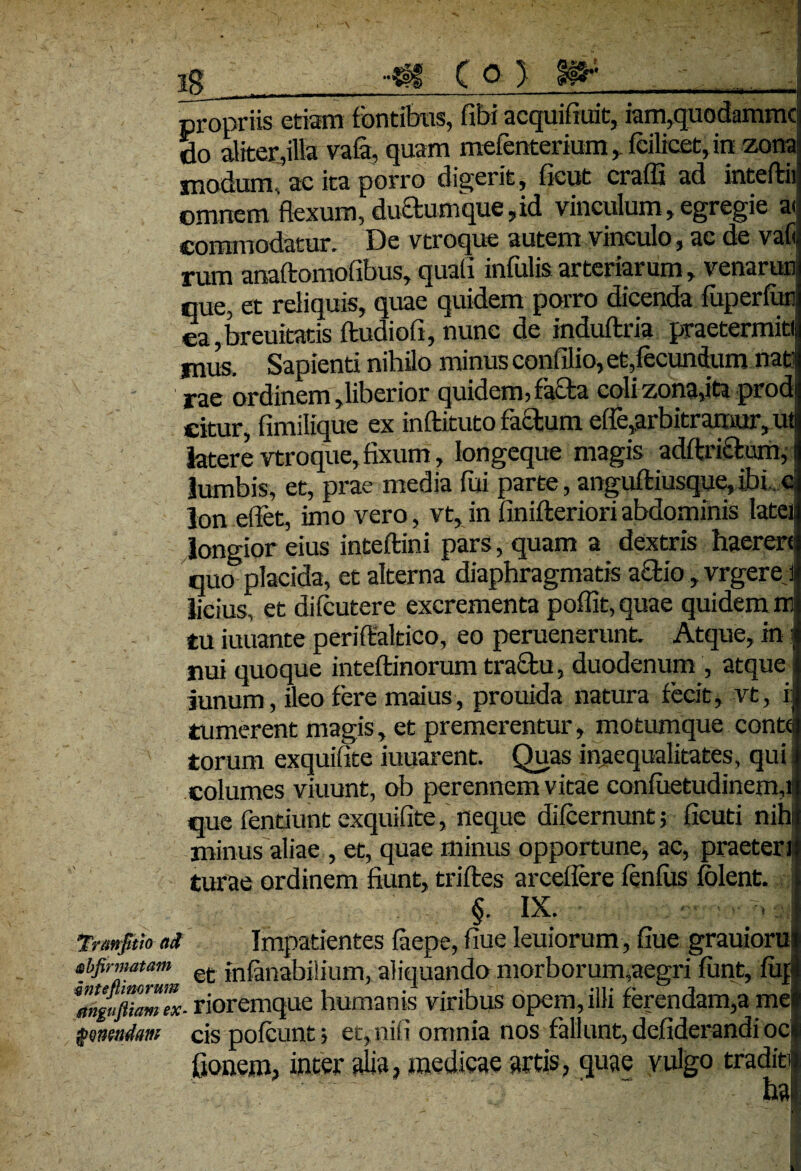 propriis etiam fontibus, fibi acquifiuit, iam,quodammc 5o aliter,illa vafi, quam meienterium , fcilicet, in zona modum, ac ita porro digerit , ficut craffi ad inteftii omnem flexum, duftumque,id vinculum, egregie a<: commodatur. De vtroque autem vinculo, ac de vafi rum anaftomofibus, quali infulis arteriarum, venarun que, et reliquis, quae quidem porro dicenda fuperfun ea,breuitatis ftudiofi, nunc de induflria praetermiti jnus. Sapienti nihilo minus confilio, et,fecundum nati irae ordinem,liberior quidem, facta coli zona,ita prodi citur, fimilique ex inftituto factum effe,arbitramur, ut latere vtroque,fixum, longeque magis adftricfom, i lumbis, et, prae media fui parte, anguftiusque,ibi c Ion efiet, imo vero, vt, in finifteriori abdominis latei) longior eius inteftini pars, quam a dextris haerere quo placida, et alterna diaphragmatis actio, vrgere.il licius, et difcutere excrementa poffit,quae quidem ir tu iuuante periftaltico, eo peruenerunt. Atque, in i nui quoque inteftinorum tractu, duodenum , atque; iunum, ileo fere maius, prouida natura fecit, vt, i tumerent magis, et premerentur, motumque conte torum exquifite iuuarent. Quas inaequalitates, qui columes viuunt, ob perennem vitae confuetudincma que fentiunt exquifite, neque difcernunt; fieud nihi minus aliae , et, quae minus opportune, ac, praeteri turae ordinem fiunt, triftes arceflere fenfus folent. §. IX. Tnmfitio ai Impatientes faepe, fiue Ieuiorum, fiue grauioru sbfirmatam et innabilium, aliquando morborum,aegri fiint, fup rioremque humanis viribus opem, illi ferendam,a mei $mmdm cis pofcunt; et, nifi omnia nos fallunt, defiderandi oci fionem, inter alia, medicae artis, quae vulgo traditi ha