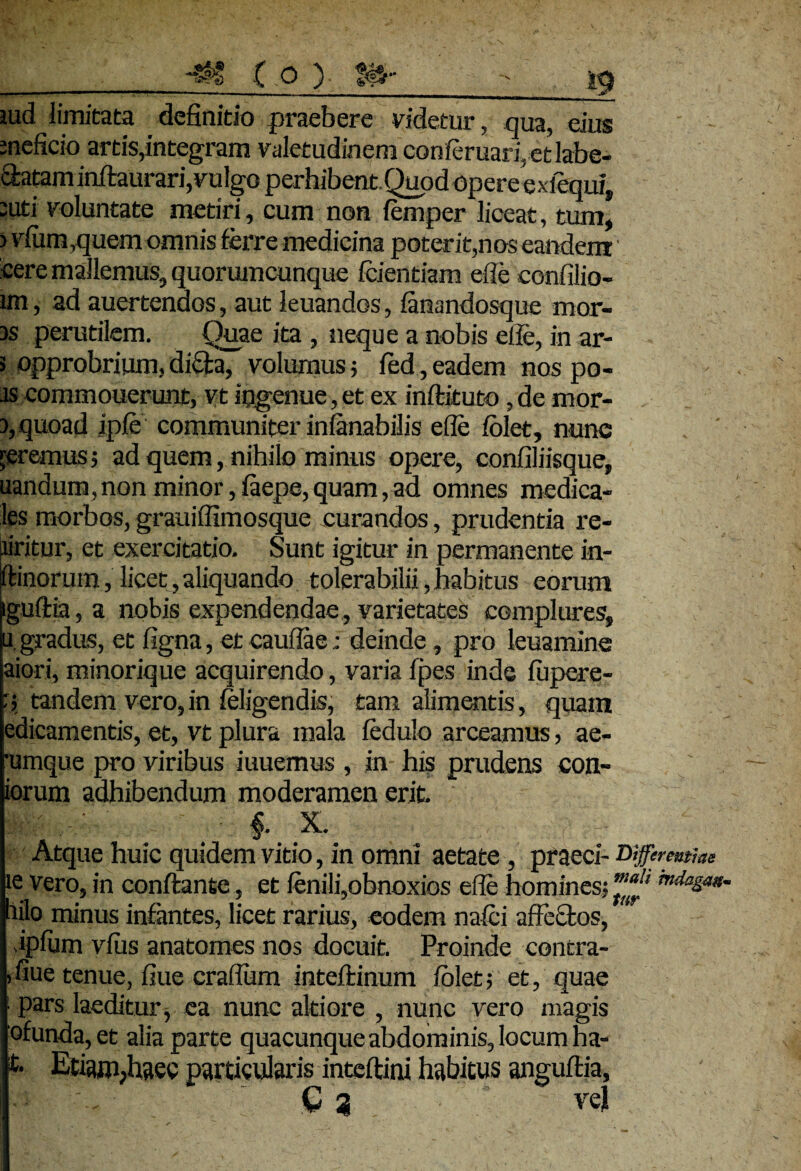 iud limitata definitio praebere videtur, qua, eius meficio artis,integram valetudinemcQnferuari,etlabe- 3:atam initaurari, vulgo perhibent. Quod opereexfequi, -uti voluntate metiri, cum non femper liceat, tum, > vlum,quem omnis ferre medicina poterit,nos eandem cere mallemus, quorumcunque fcientiam ede confilio- im, ad auertendos, aut leuandos, ianandosque mor¬ is perutilem. Quae ita , neque a nobis ede, in ar- 3 opprobrium,dida, volumus; fed,eadem nos po- .is commouerunt, vt ingenue, et ex inftituto, de mor- 5, quoad ipfe communiter inlanabilis ede folet, nune geremus 5 ad quem, nihilo minus opere, confiliisque, nandum, non minor, iaepe, quam, ad omnes medica¬ les morbos, grauiffimosque curandos, prudentia re- Jiritur, et exercitatio. Sunt igitur in permanente in- itinorum, licet, aliquando tolerabilii, habitus eorum iguftta, a nobis expendendae, varietates complures, u. gradus, et figna, et caudae; deinde, pro leuamine aiori, minorique acquirendo, varia fpes inde fepere- : 5 tandem vero, in (eligendis, tam alimentis , quam edicamentis, et, vt plura mala fedulo arceamus, ae- •umque pro viribus iuuemus, in his prudens con¬ iorum adhibendum moderamen erit. -■ - f X. ‘ Atque huic quidem vitio, in omni aetate, praeci- Differentiae ie vero, in conflante, et fenili,obnoxios ede homines: ”!naJ* hilo minus infantes, licet rarius, eodem nafei affectos, ipdim vius anatomes nos docuit. Proinde contra- ,fiue tenue, fiue cradum intefiinum folet-, et, quae i pars laeditur, ea nunc altiore , nunc vero magis ofunda,et alia parte quacunque abdominis, locum ha- t Etiam,haec particularis inteflini habitus anguftia, C 3- . yv vei ' ■