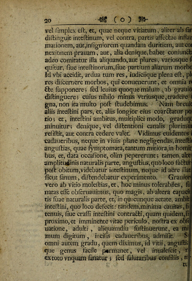 c. vel fimplex eft, et, quae neque vitiatum, aliter ab far diftinguit inceftinuro,, vel contra, partis affectae Inflan maiionem, aut,infigniorem quandam duritiem, aut coi nexionem prauam, aut, alia denique,habet coniunct adeo comitatur illa aliquando, aut plures, variosque f quitur, fiue inteftinorum, fute partium aliarum morbe ld vbi accidit, ardua tum res,, iudiciique plena eft, pii res difeemere morbos, qui conuenerunt, et omnia r €be fiipponere; fedleuius quoque malum , ab grauio dbftinguere; cuius nihilo rrtimis vtriusque,tradere i gna,non ita multo poft ftudebimust Nam breuic aliis inteftini pars, et, aliis longior eius coarctatur po: tio; et, inteftini ambitus, multiplici modo, graduqi minuitur; denique, vel diftentioni canalis plurimui refiftit, aut contra cedere valet. Vidimus euidentes i ■cadaueribus, neque in viuis plane negligendas, fnteftii anguftias, quae fymptomata,tantum mitiora,in homir bus, et, data occafione, olim pepererunt; tamen, alte; amplitudinis naturalis parte, anguftius, quo loco fafctur poft obitum,videbatur inteftinum, neque id aere ibat ficut fanum, diftendebatur experimento. Graufor vero ab vitio moleftias, et, hoc minus tolerabiles, fu natas efle obferuauimtis, quo magis, ab altera capacii; tis fiiae naturalis parte, et, in quacunque aetate, ambit inteftini, quo loco defecit: tandem,minima cauitas, fi tenuis, fiue crafli inteftini contracti, quam quidem,fii proximo,et imminente vitae periculo, noftraex obfq| uatione, adulti , aliquamdiu fuftrnuerunt, ea mi muni digitum , incilis cadaueribus, admifit. Si omni autem gradu, quem diximus, id vitii, anguftitl que genus facile permanet, vel mualefeit', if ex toto vnquam fanatur; fed falutaribus eonfiliis, t: •