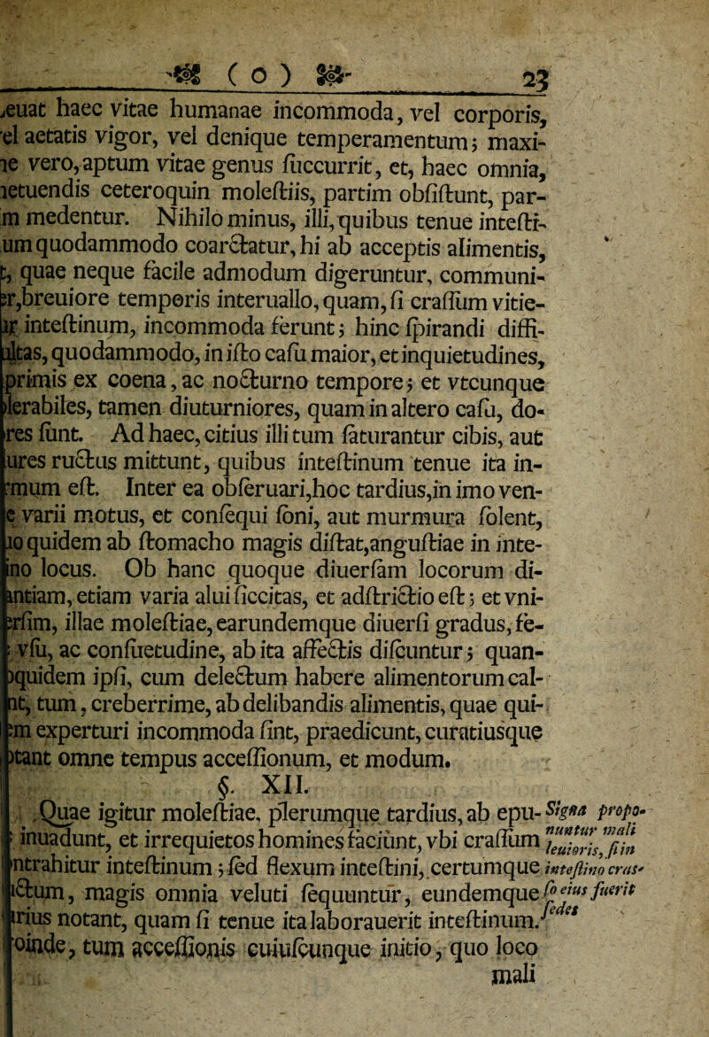*ff ( o ) SU' 2? \^um m<i ■ .1 , . , ... . -—— — • i^Trtfcwn i — ] ^ ^euat haec vitae humanae incommoda, vel corporis, el aetatis vigor, vel denique temperamentum; maxi- ie vero, aptum vitae genus fiiccurrit, et, haec omnia, .letuendis ceteroquin moleftiis, partim obfiftunt, par- m medentur. Nihilominus, illi,quibus tenue intefti- um quodammodo coartatur, hi ab acceptis alimentis, c, quae neque facile admodum digeruntur, communi- ;r,breuiore temporis interuallo,quam,fi craflumvitie- inteftinum, incommoda ferunt; hincfpirandi diffi- dtas, quodamm odo, in iffco cafu maior, et inquietudines, primis ex coena, ac nocturno tempore; et vtcunque ilerabiles, tamen diuturniores, quam in altero cafu, do« ires fimt. Ad haec, citius illi tum faturantur cibis, aut ures ructus mittunt, quibus inteftinum tenue ita in- :mum e(t. Inter ea obferuari,hoc tardius,in imo ven- e varii motus, et confequi foni, aut murmura folent, io quidem ab ftomacho magis diftat,anguftiae in inte- ino locus. Ob hanc quoque diuerfam locorum di- mtiam, etiam varia alui ficcitas, et adftrictio eft; etvni- prfim, illae moleftiae,earundemque diuerfi gradus, fe- : vfu, ac confaetudine, ab ita affectis difcuntur; quan- iquidem ipfi, cum delectum habere alimentorum cal¬ at, tum, creberrime, ab delibandis alimentis, quae qui- :m experturi incommoda fint, praedicunt, curatiusque )tant omne tempus acceffionum, et modum. §. XII. .Quae igitur moleftiae. plerumque tardius, ab epu- PnP°- • inuadunt, et irrequietos homines faciunt, vbi craflum ™l*n 'ntrahitur inteftinum; fed flexum inteflini, certumque MtcJlitjo cras* ictum, magis omnia vel uti fequuntur, eundemque fuerit trius notant, quam fi tenue italaborauerit inteftinum/1 '* oinde, tum acceffionis euiufcunque initio, quo loco mali ,