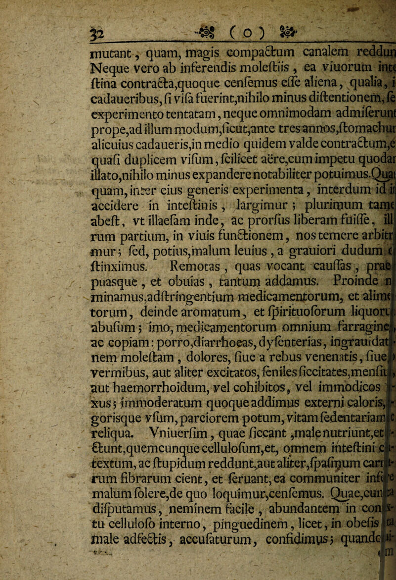 Jflpp 12 ( O ) It» ~ ; mutant, quam, magis compactum canalem reddun Neque vero ab inferendis moleftiis, ea viuorum in« ftina contracta,quoque cenfemus efle aliena, qualia, i cadaueribus, fi vila fuerint,nihilo minus diftentionem, fe experimento tentatam, neque omnimodam admiferunt prope,ad illum modum,ficut,ante tres annos ,flomachur alicuius cadaueris,in medio quidem valde contractum,e quafi duplicem vifum, fcilicet aere,cum impetu quodar illato,nihilo minus expandere notabiliter potuimus.Quai quam, inter eius generis experimenta, interdum id il accidere in inteftinis , largimur; plurimum tame abefl, vt illaefam inde, ac prorfiis liberam fuifle, ill rum partium, in viuis functionem, nos temere arbitr mur; fed, potius,malum leuius , a grauiori dudum d ftinximus. Remotas , quas vocant caudas , prata puasque , et obuias , tantum addamus. Proinde n{ minamus,adftringentium medicamentorum, et alimst torum, deinde aromatum, et ijfirituoforum liquord; abufium; imo, medicamentorum omnium farragine! ac copiam: porro,diarrhoeas, dyfenterias, ingrauida» nem moleftam, dolores, fiue a rebus venenatis, fiuejp vermibus, aut aliter excitatos, fenilesficcitates,menfix|, aut haemorrhoidum, vel cohibitos, vel immodicos 1- xus 5 immoderatum quoque addimus externi caloris,i- gorisque vfiim, parciorem potum, vitam ledentariainit reliqua. Yniuerlim, quae ficcant,male nutriunt,et;);- £tunt,quemcunque cellulofum,et, omnem inteftini c|t- textum, ac ftupjdum reddunt,aut aliter,fpafnjum can a¬ rum fibrarum cient, et {eruant,ea communiter infii‘e malum folere,de quo loquimur,cenlemus. Quae,cunp dilputamus, neminem facile, abundantem in cona¬ tu cellulofo interno, pinguedinem, licet, in obefisli male adfeclis, acculaturum, confidimys > quandciM' ** ' ■ ■' ' |m