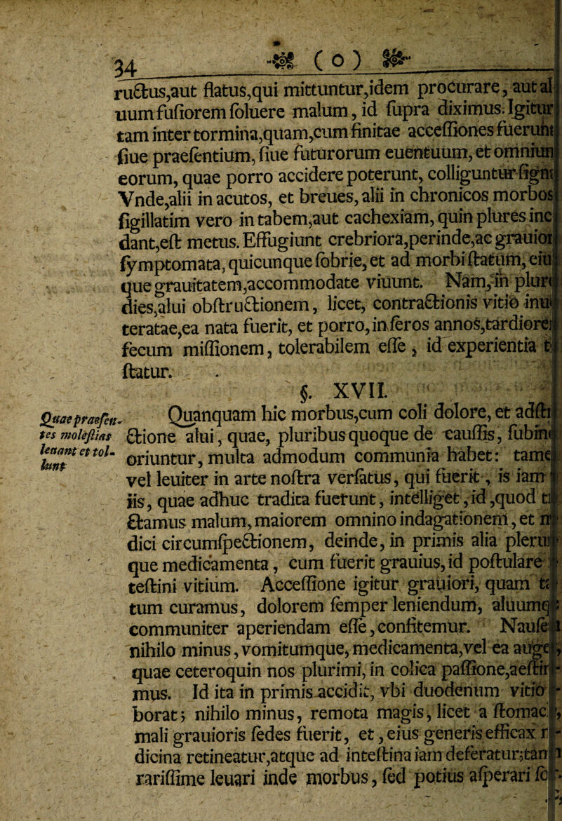 (O) ibr* ru£fcus,aut flatus,qui mittuntur,idem procurare, aut ai uumfufioremfbluere malum,id fupra diximus.Igitur tam inter tormina,qua m,cum finitae accefliones fueru flue praefcntium, flue futurorum euentuum, et omni eorum, quae porro accidere poterunt, colliguntur Vnde,alii in acutos, et breues, alii in chronicos morbos flgillatim vero in tabem,aut cachexiam, quin plures inc dant,eft metus. Effugiunt crebriora,perinde,ac grauioi fymptomata, quicunque fobrie, et ad morbi ftatum, eiu! que grauitatem,accommodate viuunt. Nam,in plurt dies,alui obftructionem, licet, contrattionis vitio inu- teratae,ea nata fuerit, et porro, in feros annos,tardiore) fecum miffionem, tolerabilem efle , id experientia t; ftatur. . §. XVII. Quaeprarfen. Quanquam hic morbus,cum coli dolore, et adfti tes moieflias ftjone afui, quae, pluribus quoque de cauffis, fubini ut. oriuntur} multa admodum communia habet: tame vel leuiter in arte noftra verfatus, qui fuerit, is iam iis, quae adhuc tradica fuerunt, intelliget, id ,quod ti ftamus malum, maiorem omnino indagationem, et n dici circumfpe4ionem, deinde, in primis alia pleru que medicamenta, cum fuerit grauius, id poftulare;: teftini vitium. Acceflione igitur grauiori, quam f tum curamus, dolorem femper leniendum, aluum communiter aperiendam efle, confitemur. Naufe nihilo minus, vomitumque, medicamenta,vel ea ai . quae ceteroquin nos plurimi, in colica paffione,ae mus. Id ita in primis accidit, vbi duodenum vitio borat; nihilominus, remota magis, licet a ftomac. mali grauioris fedes fuerit, et, eius generis efficax r dicina retineatur,atque ad inteftina iam deferatuntan rariflime leuari inde morbus, fed potius afperari fbj