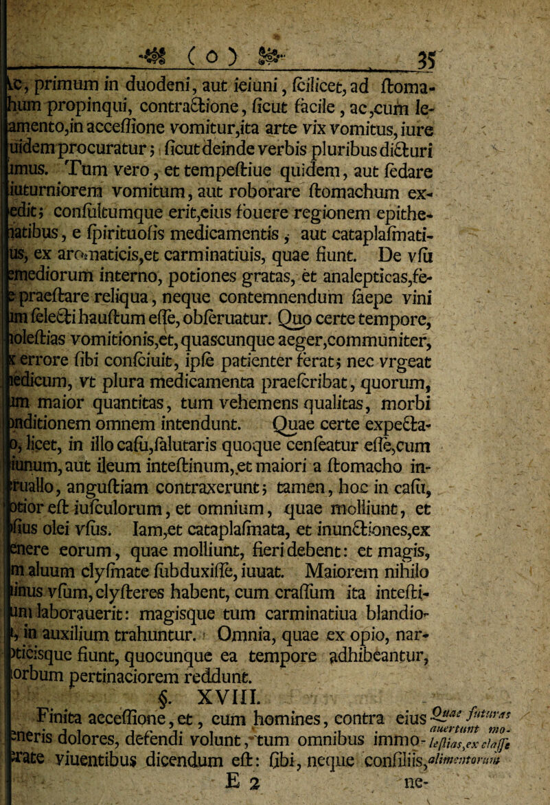 kc, primum in duodeni, aut ieiuni, fciiicet, ad floma- pum propinqui, contractione, ficut facile, ac,cum le- lamento,in acceffione vomitur,ita arte vix vomitus, iure > .t juidem procuratur; ficut deinde verbis pluribus dicturi umus. Tum vero, et tempeftiue quidem, aut fedare liuturniorem vomitum, aut roborare ftomachum ex- [edit; confultumque erit,eius fouere regionem epithe* ptibus, e fpirituofis medicamentis ,• aut cataplafinati- jus, ex aromaticis,et carminatiuis, quae fiunt. De vfu femediorum interno, potiones gratas, et analepticas,fe- p praeftare reliqua, neque contemnendum laepe vini ' ~ lim feletti hauftum efle, obferuatur. Quo certe tempore, Jioleftias vomitionis,et, quascunque aeger,communiter, k errore fibi conlciuit, ipie patienter ferat; nec vrgeat jiedicum, vt plura medicamenta praefcribat, quorum, lim maior quantitas, tum vehemens qualitas, morbi bnditionem omnem intendunt. Quae certe expefta- jOj licet, in illo cafu,falutaris quoque cenieatur efle,cum |iunum,aut ileum inteftinum, et maiori a flomacho in- iruallo, anguftiam contraxerunt; tamen, hoc in cafii, lotior effc iufculorum, et omnium, quae molliunt, et jfius dei vflis. Iam,et cataplalmata, et inunctiones,ex enere eorum, quae molliunt, fieri debent: et magis, m aluum clylmate fubduxifle, iuuat. Maiorem nihilo linus vfurn, clyfteres habent, cum craflum ita intefti- uni laborauerit: magisque tum carminatiua blandio- t, in auxilium trahuntur. Omnia, quae ex opio, nar- >ticisque fiunt, quocunque ea tempore adhibeantur, lorbum pertinaciorem reddunt. §. XVIII. Finita acceffione,et, cum homines, contra eius^~^tJ^uras -neris dolores, defendi volunt,tum omnibus i mm o - kHialex cZjfe irate yiuentibus dicendum eft: fibi, neque confiliis,*/»^'»» - E 2 ne-