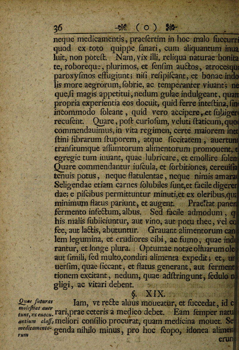 - —----—-— ------—^ neque medicamentis, praelertim in hoc malo luccurri quod ex toto quippe. lanari, cum aliquantum inua luit, non potelt. Nam, vix illi, reliqua naturae bonita % , te, roboreque , plurimos, et lenfim auctos, atrocesqui paroxylmos effugiant; nili relipiIcant, et bonae indo lis more aegrorum, lobrie, ac temperanter viuanf; ne que,fi magis appetitui, nedum gulae indulgeant, quan propria experientia eos docuit, quid ferre inteftina, fim incommodo loleant, quid vero accipere, et fubigeri recufent. Quare, poli curiolum, veluti ltaticum, quoi commendauimus, in vita regimen, certe maiorem inte ftini fibrarum lluporem, atque ficcitatem , auertuni 'tranfitumque aflumtorum alimentorum promouentv e egregie tum iuuant, quae lubricare, et emollire Iolen' Quare commendantur iulcula, et lorbitiones, cereuifia tenuis potus, neque flatulentae, neque nimis amara Seligendae etiam carnes lolubiles lunt,et facile digeret dae; e pilcibus permittuntur minuti,et ex oleribus,qu; minimum flatus pariunt, et augent. Praeibat paneni fermento infeftum, albus. Sed facile admodum , qi| his malis lubiiciuntur, aut vino, aurpotu thee, vel cc,i fee, aut lactis, abutuntur. Grauant alimentorum can ii > lem legumina, et crudiores cibi, ac fumo, quae indir ■ rantur, et longe plura. ■ Optumae notae oliuarum ole t aut fimib', led multo,condiri alimenta expedit; et, uri uerfim, quae fiecant, et flatus generant, aut ferment ? tionem excitant, nedum, quae adltringunt, ledulo nf glief, ac vitari debent. §. XIX. Qn»ejuturas Iam, vt rebte aluus moueatur, et luccedat, id ci tum, ex euacu. rari,prae ceteris a medico debet. Eam lemper natu; antium ciajfemeliori confilio procurat, quam medicina mouet. Se o,: idonea alimeni erane medicamento- gencJa nihilo minUS, pro h0C rum