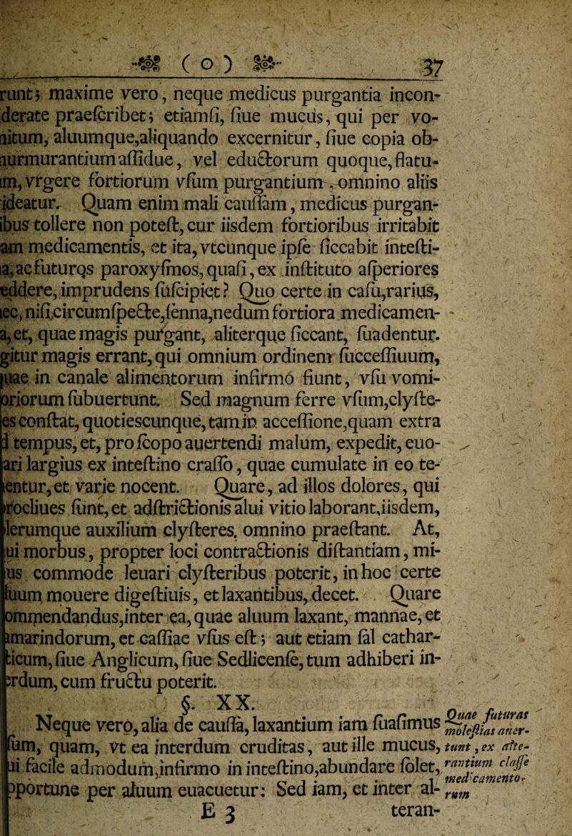 runt 5 maxime vero, neque medicus purgantia incon- derate praefcribet ; etiam fi, flue mucus, qui per vo- litum, aluumque,aliquando excernitur, fiue copia ob¬ murmurantium aflidue, vel edu&orum quoque, flatu- im,vrgere fortiorum vfum purgantium , omnino aliis ideatur. Quam enim mali caudam, medicus purgan- ibus tollere non potefl, cur iisdem fortioribus irritabit am medicamentis, et ita, vtcunque ipfe ficcabit intefli- ia,acfuturQS paroxyfmos, quafi, ex inflituto afperiores eddere, imprudens fufcipiqt ? Quo certe in cafu,rarius, iec, nifi circumfpefle,fenna,nedum fortiora medicamen-- ' , a, et, quae magis purgant, aliterque ficcant, fuadentur. gitur magis errant, qui omnium ordinent fuccefliuum, |uae in canale alimentorum infirmo fiunt, vfu vomi- oriorum fubuertunt. Sed magnum ferre vfum,clylte- es conflat, quotiescunque, tam in acceffione,quam extra 3 tempus, et, pro fcopo auertendi malum, expedit, euo- ^ - ari largius ex inteflino craflo, quae cumulate in eo te- entur, et varie nocent. Quare, ad illos dolores, qui •rocliues funt, et adflriftionis alui vitio laborantfiisdem, ilerumque auxilium clyfleres, omnino praedant. At, ui morbus, propter loci contractionis diflantiam, mi- ius commode leuari clyfleribus poterit, in hoc certe luum mouere digefliuis, et laxantibus, decet. Quare ommendandus,inter ea, quae aluum laxant, mannae, et imarindorum, et caffiae vfus eft; aut etiam fal cathar- ticum, fiue Anglicum, fiue Sedlicenfe, tum adhiberi in- ;rdum, cum frulliu poterit. i : ' - §. XX. Ouae faturas , Neque vero, alia de caufia, laxantium iam fuafimus (um, quam, vt ea interdum cruditas, aut ille mucus, unt, ex rffte- ui facile admodum,infirmo in inteftino,abundare fblet, ra^ium ciaj]e pportune per aluum euacuetur: Sed iam, et inter al- rmn E 3 teran-