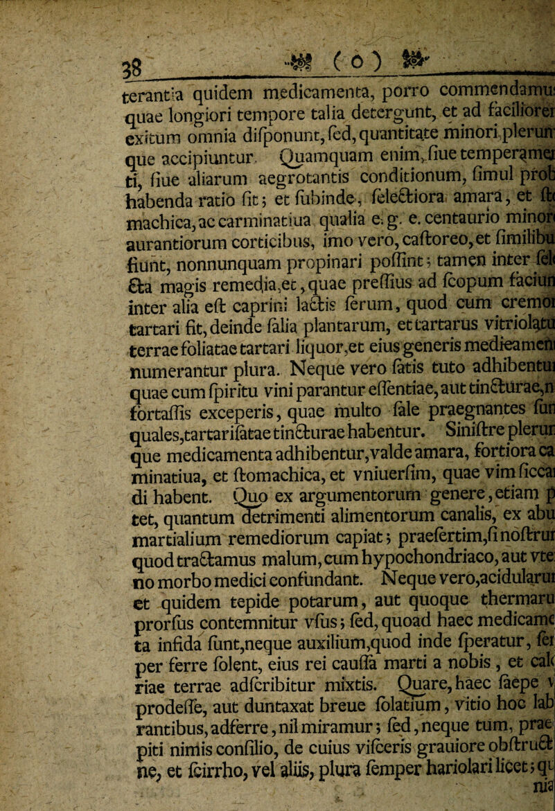 06) terantla quidem medicamenta, porro commendamu: quae longiori tempore talia detergunt, et ad laciiiorei exitum omnia difponunt, fed, quantitate minori plerun que accipiuntur. Quamquam enim,.fiue temper^met ti, fiue aliarum aegrotantis conditionum, fimul profc habenda ratio fit; et fubinde, felectiora amara, et ft< machica,ac carminatiua qualia e-, g. e. centaurio minor aurantiorum corticibus, imo vero,caftoreo,et fimilibu fiunt, nonnunquam propinari poffint; tamen inter feli £ta magis remedia,ec, quae preffius ad Icopum faciuri inter alia eft caprini laciis ferum, quod cum cremoi tartari fit, deinde lalia plantarum, ettartarus vitriolatu terrae foliatae tartari liquor,et eius generis medieameni numerantur plura. Neque vero latis tuto adhibentui quae cum Ipiritu vini parantur elfentiae,aut tindurae,n fbrtafiis exceperis, quae multo fole praegnantes futi quales,tartarifotae tincturae habentur. Siniltre plerur que medicamenta adhibentur,valde amara, fortiora ca minatiua, et ftomachica, et vniuerfim, quae vim ficcai di habent. Quo ex argumentorum genere, etiam p tet, quantum detrimenti alimentorum canalis, ex abu martialium remediorum capiat; praefertim,finoftrui quod tradamus malum, cum hypochondriaco, aut vte no morbo medici eonfundant. Neque vero,acidularui ct quidem tepide potarum, aut quoque thermaru prorlus contemnitur vius; led, quoad haec medicamc ta infida lunt,neque auxilium,quod inde Iperatur, ler per ferre lolent, eius rei caufia marti a nobis, et cal< riae terrae adlcribitur mixtis. Quare, haec laepe v prodeffe, aut duntaxat breue lolatium, vitio hoc lab rantibus,adferre,nilmiramur; fed,neque tum, prae piti nimis confilio, de cuius vilceris grauiore obftruct ne, et fcirrho, vel aliis, plura femper hariolari licet ;qt