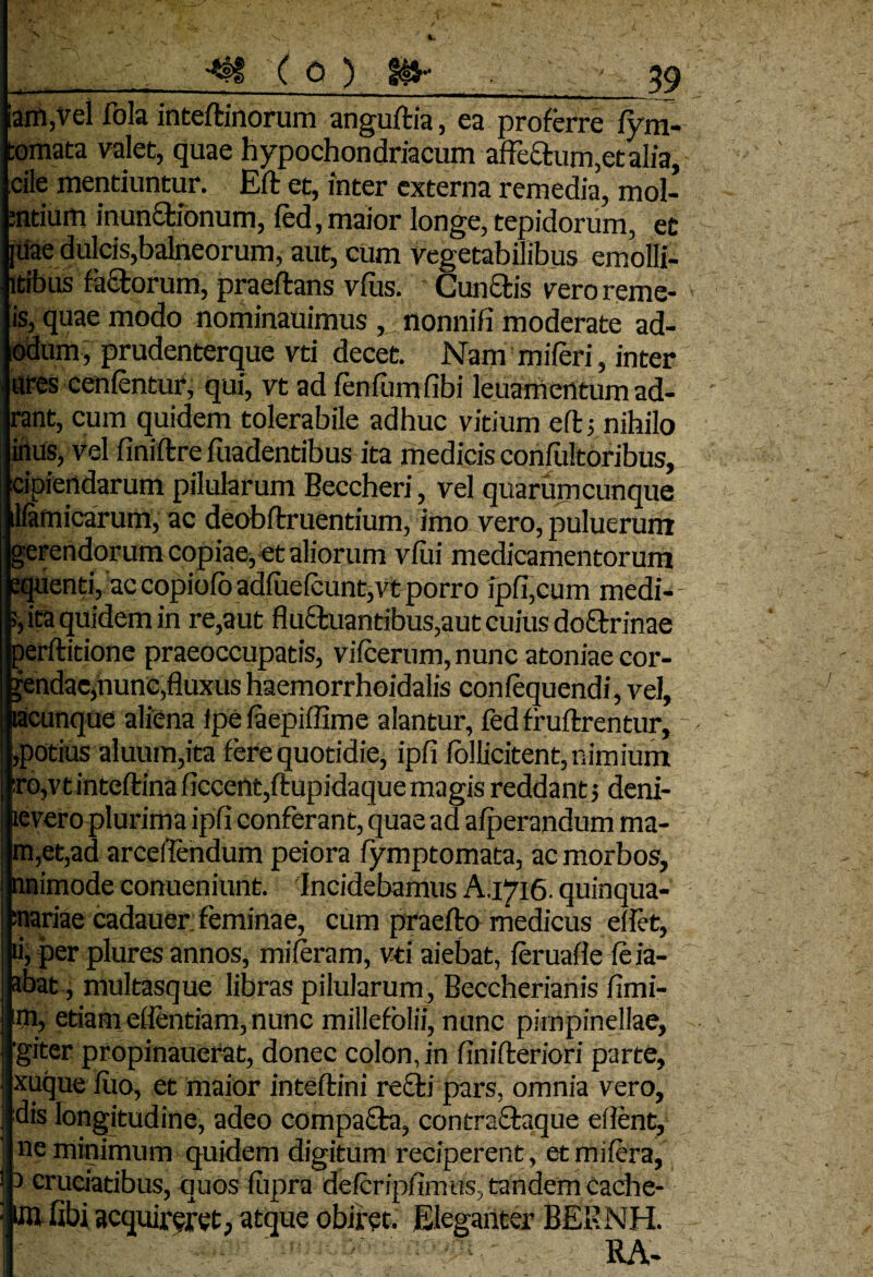 •*tf ( 0 ) iam,vel fola inteflinorum angultia, ea proferre fym- tomata valet, quae hypochondriacum affectum ,et alia, cite mentiuntur. Eft et, inter externa remedia, mol¬ entium inunctionum, fed, maior longe, tepidorum, et |Uae dulcis,balneorum, aut, cum Vegetabilibus emolli- ltibus faCtorum, praeftans vius. Cunctis vero reme- is, quae modo nominauimus , nonnili moderate ad- odum, prudenterque vti decet. Nam mileri, inter ures cenlentur, qui, vt ad fenfumfibi leuamentum ad- rant, cum quidem tolerabile adhuc vitium eft5 nihilo iftus, Vel finiltre fuadentibus ita medicis conliiltoribus, cipiertdarum pilularum Beccheri, vel quarumcunque lfamicarum, ac deobftruentium, imo vero, puluerum gerendorum copiae, et aliorum vfui medicamentorum equenti, accopiolb adfuelcunt,vtporro ipfi,cum medi-- , ita quidem in re,aut fluctuantibus,aut cuius doCtrinae perftitione praeoccupatis, vilcerum, nunc atoniae cor- jendac,nunc,fluxus haemorrhoidalis conlequendi, vel, tacunque aliena ipe laepiffime alantur, fed fr uflrentur, potius aluum,ita fere quotidie, ipfi iollicitent, nimium !,o,vtinteltinaficcent,fl:upidaque magis reddant •, deni- levero plurima ipfi conferant, quae ad alperandum ma¬ ni, et, ad arceflendum peiora fymptomata, ac morbos, nnimode conueniunt. Incidebamus A.1716. quinqua- :nariae cadauer: feminae, cum praefto medicus eflet, ii, per plures annos, mileram, vti aiebat, leruafle leia- abat, multasque libras pilularum , Beccherianis limi¬ ni, etiam eflentiam, nunc millefolii, nunc pirnpinellae, giter propinauerat, donec colon, in finilleriori parte, xuque luo, et maior inteltini recti pars, omnia vero, dis longitudine, adeo compaCta, contraCtaque efient, ne minimum quidem digitum reciperent, etmilera, 1 cruciatibus, quos fupra defcripfimus, tandem Cache- iftfibi acquireret, atque obiret. Eleganter BERNH. RA-