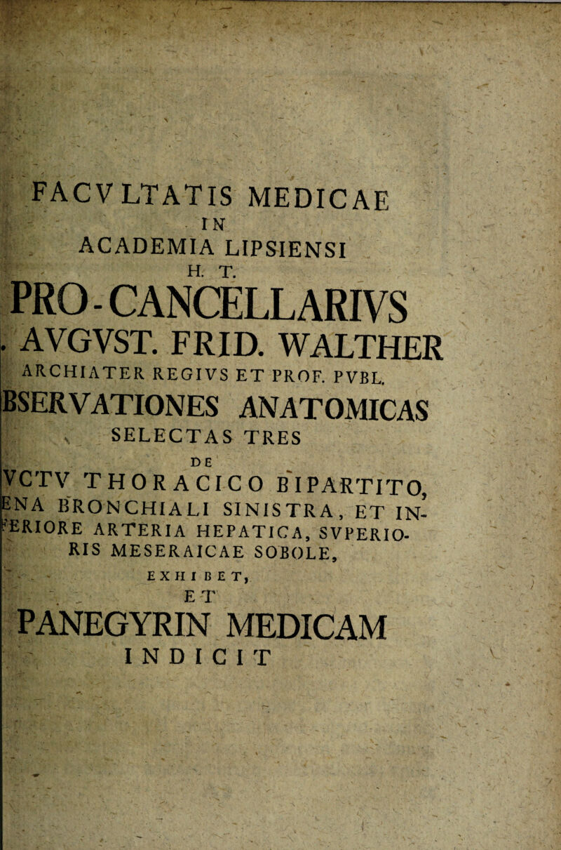 s . ! •> - r * : FACVLTATIS MEDICAE m'-\ -iN ACADEMIA LIPSIENSI PRO - CANCELLARIVS AVGVST. FRID. WALTHER ARCHIATER REGIVS ET PROF. PVBL. bservationes anatomicas f£‘ v. SELECTAS TRES t DE Y-C.TV thoracico b'ipartito, ena bronchiali SINISTRA, et IN¬ FERIORE ARTERIA HEPATICA, SVPERIO- RIS MESERAICAE SOBOLE, EXHIBET, PANEGYRIN MEDICAM INDICIT