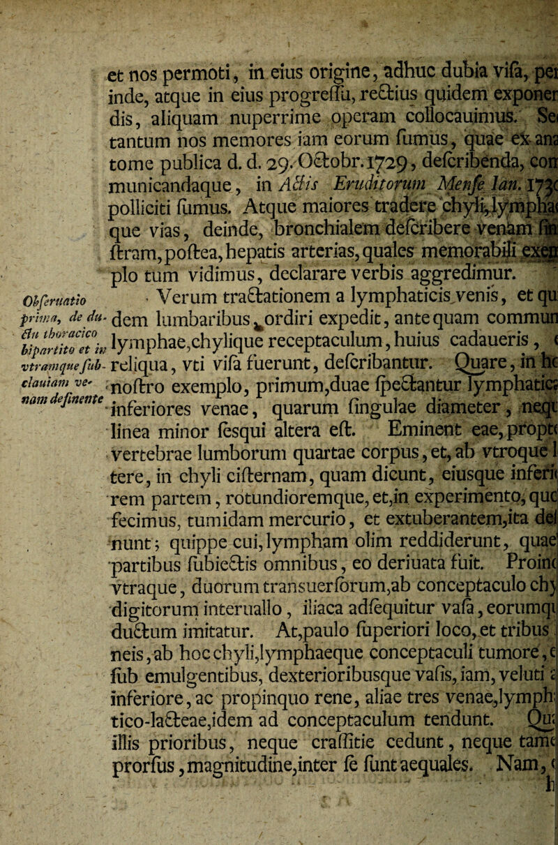 et nos permoti , in eius origine, adhuc dubia vifa, pei inde, atque in eius progreflu, rectius quidem exponer dis, aliquam nuperrime operam collocauimus. Sei tantum nos memores fami eorum fumus, quae ei ana tome publica d. d. 29. Oaobr.1729, defcribenda, coir municandaque, in ABis Eruditorum Metife Jan. 173C polliciti fumus. Atque maiores tradere chyli,l)rmpha! que vias, deinde, bronchialemdefcribere venam fi* ftram,poftea, hepatis arterias, quales memoraMi exeg pio tum vidimus, declarare verbis aggredimur. Oifcruatio ■ Verum tractationem a lymphaticis.venis, etqu prima, de du- pem lumbaribus ^ordiri expedit, ante quam commun upititfnh» lymphae,chylique receptaculum, huius cadaueris, < vtramquejhb- reliqua, vti vifa fuerunt, defcribantur. Quare, in hc damam ve- noftro exemplo, primum,duae fpeftantur lymphatica namdejmeme.jnferi0res venae, quarum fingulae diameter, neqi linea minor fesqui altera eft. Eminent eae, propti vertebrae lumborum quartae corpus, et, ab vtroque 1 tere, in chyli ci fler nam, quam dicunt, eiusque inferii rem partem, rotundioremque, et,in experimento, que fecimus, tumidam mercurio, et extuberantem,ita dei nunt; quippe cui,lympham olim reddiderunt, quae’ •partibus flibieftis omnibus, eo deriuata fuit. Proint vtraque, duorum transuerforum,ab conceptaculo ch} digitorum interuallo, iliaca adfequitur vafa, eorumqt duflum imitatur. At,paulo fuperiori loco, et tribus j neis,ab hoc chyli,lymphaeque conceptaculi tumore, c fub emulgentibus, dexterioribusque vafis, iam, veluti d inferiore, ac propinquo rene, aliae tres venae,lymph tico-la£leae,idem ad conceptaculum tendunt. Qu; illis prioribus, neque craffitie cedunt, neque tamc prorfus, magnitudine,inter fe funt aequales. Nam, < ^hl r /