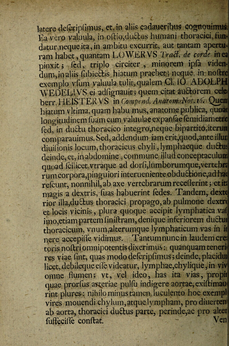 latere deleripflmus, et, in aliis cadaueribus cognouimus; Ea vero valuula, in oftio,ductus humani thoracici fun- datur,neque ita, in ambitu excurrit, aut tantam apertu¬ ram habet, quantam LOWERVS TraB. de corde in ea pinxit j fed, triplo circiter , minorem ipfa viden¬ dum,in aliis fubiectis hiatum praebet ; neque, in noftrc exemplo vfum valuula tulit, qualem Gl. iO. ADOLPH WEDELSVS ei adiignauit; quem citat auctorem ce berr. HEISTER VS in Compend. AnatomjNot. io* - Qv hiatum vltima, quam habu mus, anatome publica, qu longitudinem fuam cum valuulae expanfae femidiametre fed,°in ductu thoracico integro,neque bipartito,iterun comparauimus. Sed, addendum iam erit,quod,ante iilui diuiiionis locum, thoracicus chyli, lymphaeque du£tu deinde, et, in abdomine, commune illud conceptaculum quoad Iciiicet.vtraque ad dorfi,lumborumque,vertebn rumcorpora,pinguiori interueniente obductione,adhac refeunt, nonnihil, ab axe vertebrarum receflerint; et id magis a dextris, luas habuerint iedes. Tandem, dextt rior illa,ductus thoracici propago, ab pulmone dextri et locis vicinis, plura quoque accipit lymphatica vat imo,etiam partem finittram, denique interiorem ductui thoracicum, vnum,alterumque lymphaticum vas in it nere accepifle vidimus. Tantumnunc in laudem ere; toris nottri omnipotentis dixerimus: quanquam teneri res viae fint, quas modo defcripfimus; deinde, placidui licet, debileque ede videatur, lymphae,chylique, in viv omne flumen; vt, vel ideo, has ita vias, propii quae prorfus a^eriae pulfii indigere aortae, exittimau rint plures: nihilo minus tamen .luculento hoc exempl vires mouendi chylum, atque lympham, pro diuerten ab aorta, thoracici ductus parte, perinde,ac pro altei tuffecifle conflat. Ven