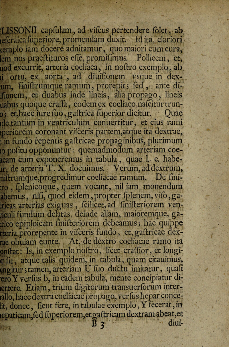 'LISSONII capfulam, ad vifcus pertendere folet, ab lefcraica fuperiore, promendam duxit. Id ita,' clariori cemplo iam docere adnitamur, quo maiori cum cura, lem nos praeftituros e fle, promifimus. Pollicem, et, uod excurrit, arteria coeliaca, in noftro exemplo, ab. ii ortu, ex aorta-, ad diuifionem vsque in dex- um, finiftrumque ramum, prorepit5 fed , ante di- ifionem, et duabus inde lineis, alia propago, lineis uabus quoque crafla, eodem ex coeliaco,nafpiturtrun- 0 5 et,haec iure fiio, gaftrica fuperior dicitur. Quae ide,tantum in ventriculum conucrtitur, et eius rami iperiorem coronant vifceris partem,atque ita dextrae, : in fundo repentis gaftricae propaginibus, plurimum. 10 pofitu opponuntur: quemadmodum arteriam coe- icam cum exponeremus in tabula, quae 1,- c. habe¬ ar, de arteria T. X. docuimus. Verum, ad dextrum, niftrumque,progredimur coeliacae ramum. De fini- :ro , Iplenicoque, quem vocant, nil iam monendum abemus, nifi, quod eidem,propter fplenem, vifo,ga- cricas arterias exiguas , fcilicet, ad finifteriorem ven- riculi fundum delatas, deinde aliam, maioremque, ga- :rico epiploicam finifteriorem debeamus; hac quippe rteria,prorepente in vifceris fundo, et, gaftricae dex- rae obuiam eunte. At, de dextro coeliacae ramo ita pnftat: Is, in exemplo noftro, licet craffior, et longi- •r fit, atque alis quidem, in tabula, quam citauimus, lingitur; tamen, arteriam U fuo duclu imitatur, quafi eroY verfus b, in eadem tabula, mente concipiatur di- lertere. Etiam, trium digitorum transuerforum inter- lallo, haec dextra coeliacae propago, verfus hepar conce-: lit, donec, ficut fere, in tabulae exemplo, Y fecerat, irt lepaticam, em,e B3 ,et diui-