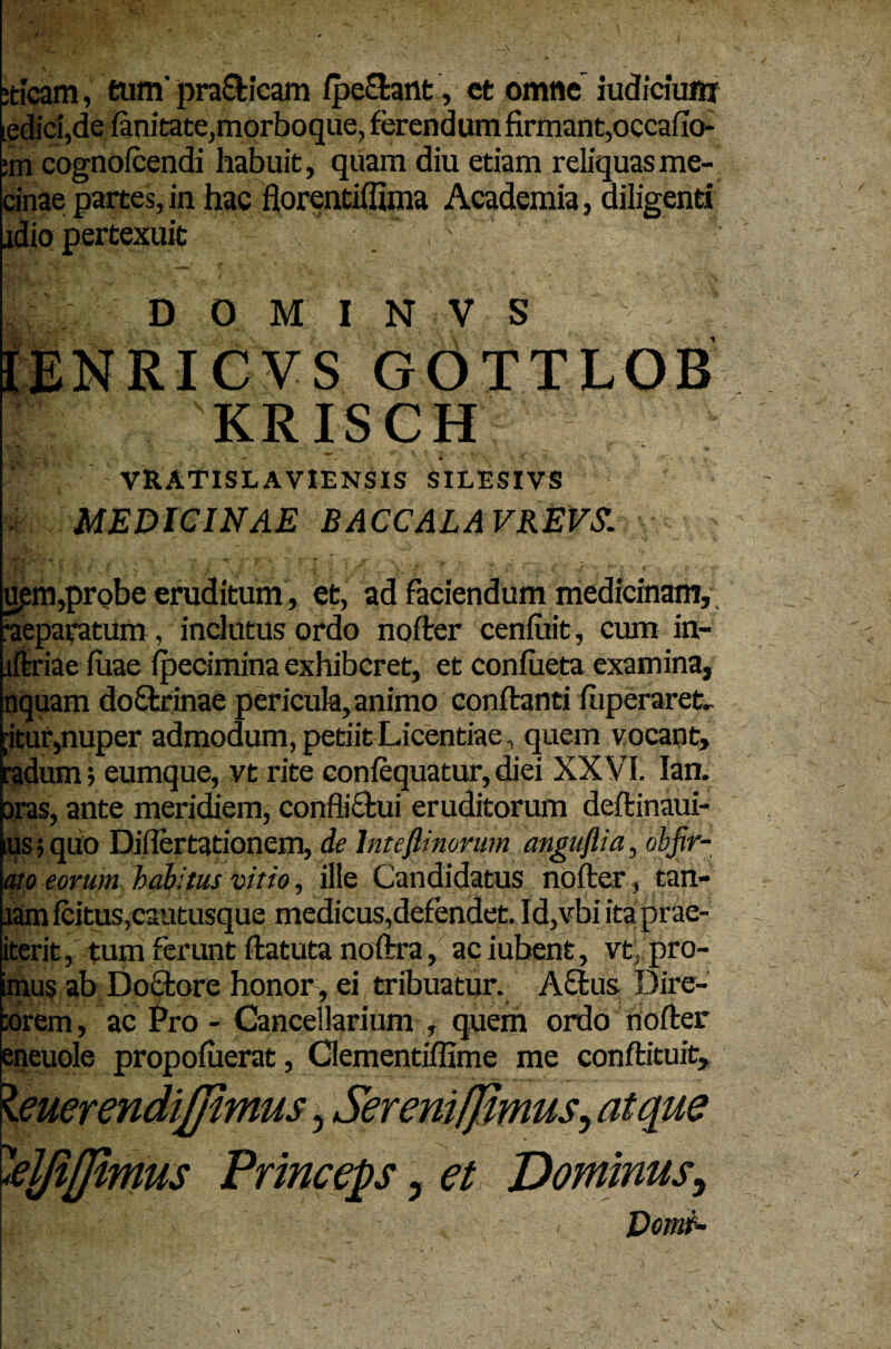 :ticam, tum' praCticam /pe&ant, et omne iudiciuni iedid,de fanitate,morboque, ferendum firmant,occabo* :m cognofcendi habuit, quam diu etiam reliquas me- cinae partes, in hac florentiffima Academia, diligenti jdio pertexuit D 0 M I N V S IENRICVS GOTTLOB KRISCH VRATISL AVIENSIS SILESIVS MEDICINAE BACCALA VREVS. upm,probe eruditum, et, ad faciendum medicinam, reparatum , indutus ordo nofter cenfitit, cum in- iftriae luae fpecimina exhiberet, et confueta examina, nquam doftrinae pericula, animo conftanei fiiperarefc. [itur,nuper admodum, petiit Licentiae, quem vocant, radum; eumque, vt rite confequatur, diei XXVI. lan. oras, ante meridiem, conflictui eruditorum deftinaui- ius; quo Diflertationem, de Inteflinorum angufiia, obfir- ato eorum habitus vitio, ille Candidatus nofter, tan- wm icituSjCautusque medicus,defendet. Id,vbiitaprae- iterit, tum ferunt ftatuta noftra, aciubent, vt, pro- imus ab Doftore honor, ei tribuatur. Actus Dire- torem, ac Pro - Cancellarium , quem ordo nofter eneuole propofuerat, Clementiffime me conftituit, \euerendifiimus 5 Sereni [fimus^ atque «'eljijfimus Princeps, et Dominus, Domf-