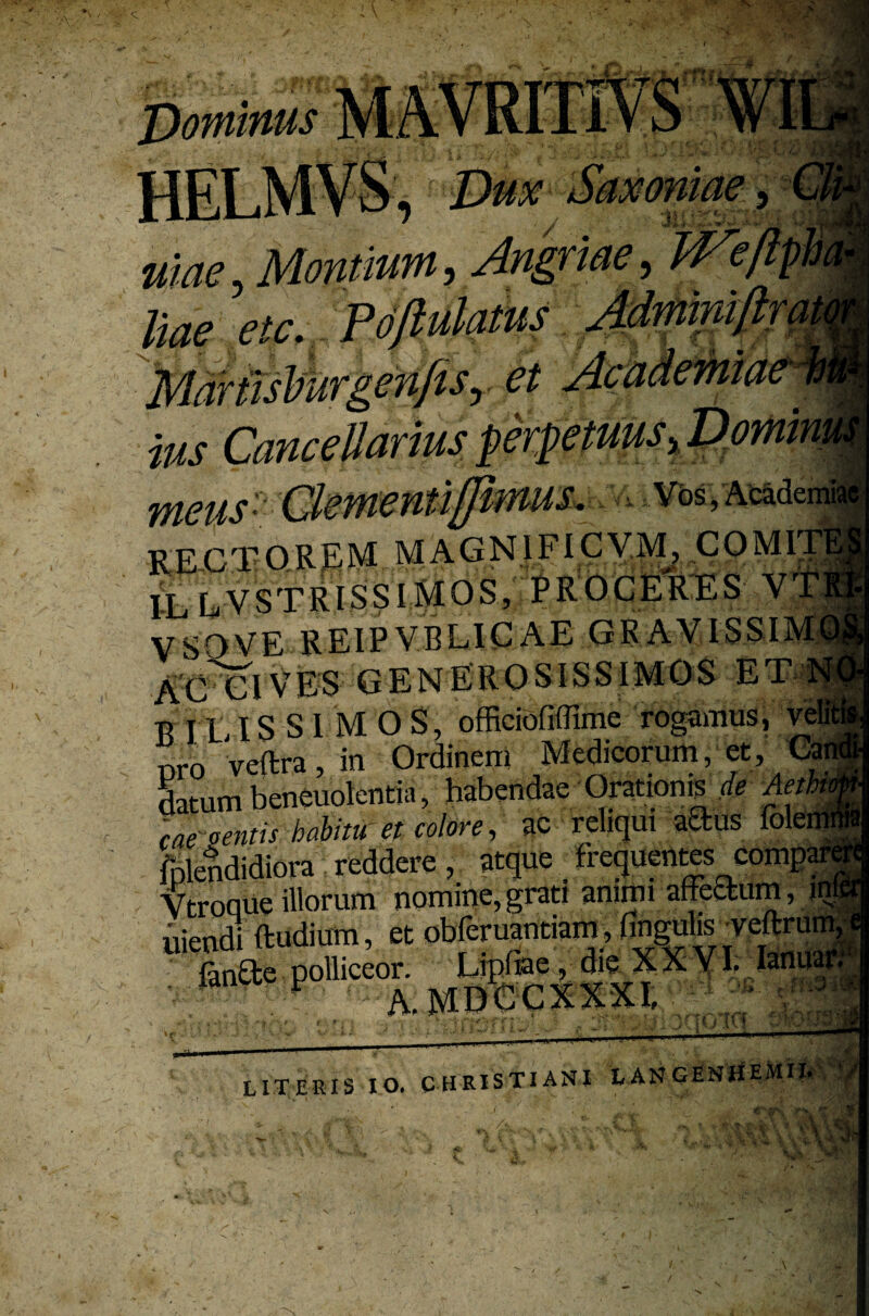 i i.r f i 4' 'I; ~ X * m, Angriae, Wef% i'%r V V ^ r ’4m* ^ W ” ^ ~ J ^ liae etc. Poftulatus Martisburgenfis,, e/ -yf '**. ' ^ ius WU2US''-'Cfil&m&nt£-lpfflMlS* Vos, Acade RE C T OREM MA G NI FI C V M, C 0 MIT IL EVSTRISSIMOS, PROCERES V F VSOVE REIPVBLICAE GRAVISSIM AGAVES generosissimos ET1 B ILIS SI MOS, officioflflime rogamus, veli nro veftra, in Ordinem Medicorum, et, Gai Satum beneuolentia, habendae Orationis de Aeth cae sentis habitu et colore, ac reliquius folemi fnlendidiora reddere, atque frequentes compari Vtroque illorum nomine,grati animi affectum, m uicndi Rudium, et obferuantiam, fingulis ^veftru. fanfte polliceor. Lrpfiae, die X X VI. Ianu A A.M0GC2CXXI, na i i {oto 'Missa ^ ' i, LITERIS IO. CHRISTIANI LAN GENHEMH.