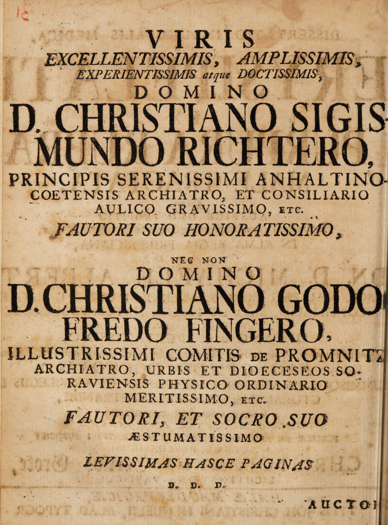 VIRIS EXCELLENTISSIMIS, AMPLISSIMIS, ' EXPERIENTISSIMIS atque DOCTISSIMIS, D O M I N O D. CHRISTIANO SIGIS PRINCIPIS SERENISSIMI ANHALTINO COETENSIS ARCHIATRO, ET CONSILIARIO AULICO. GRAVISSIMO, etg. FAUTORI SUO HONORA TISSIMO > NEG NON ’' v D O MINO ILLUSTRISSIMI COMITIS de PROMNIT5 ARCHIATRO, URBIS ET DIOECESEOS SQ- RAVIENSIS PHYSICO ORDINARIO MERITISSIMO, etc'. FAUTORIy ET SOCRO ,SUO -«ST UMATIS SIMO lEFlSSWAS HASCE PAGINAS: !)«• !)• D< A UCTOl