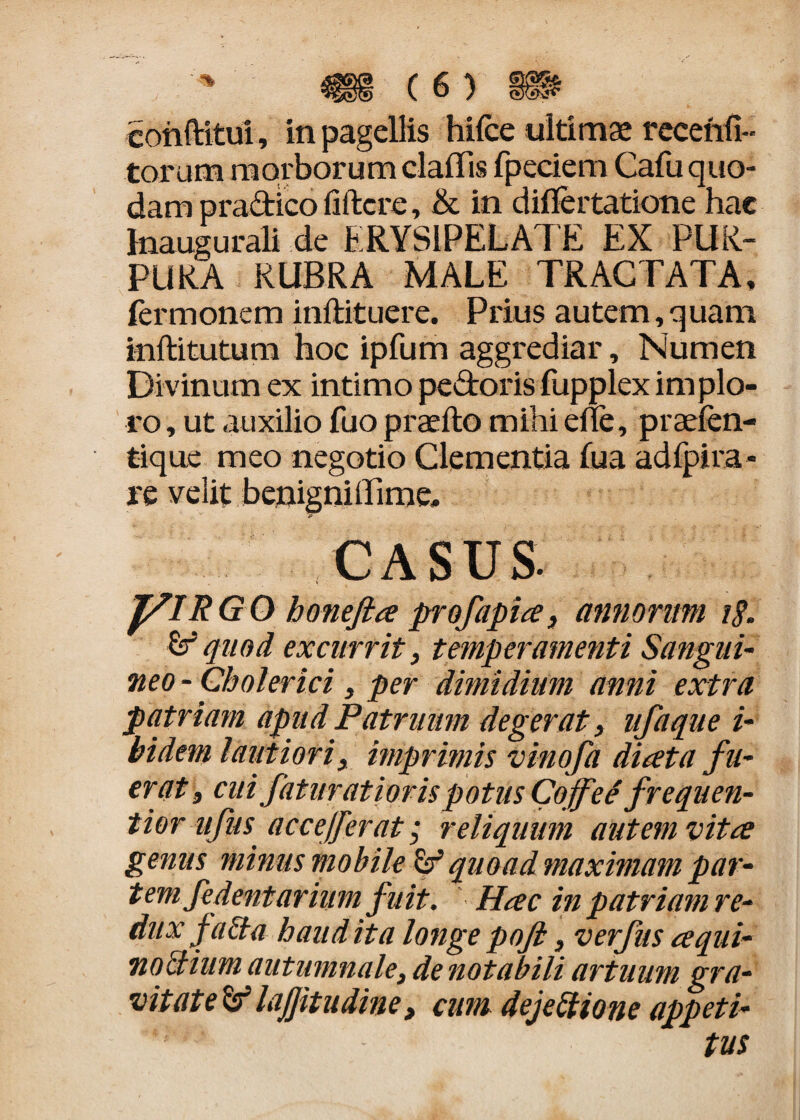 eonftitui, in pagellis hifce ultimae recenfi- torum morborum claflis fpeciem Cafu quo¬ dam pradico ilftcre, & in dillertatione hae Inaugurali de ERYSIPELATE EX PUR¬ PURA RUBRA MALE TRACTATA, ferrn onem inftituere. Prius autem, q uam inftitutum hoc ipfum aggrediar, Numen Divinum ex intimo pedoris fupplex implo¬ ro , ut auxilio fuo praelio mihi elle, praefen- tique meo negotio Clementia fua adfpira - re velit benigniilime, j» CASUS yiRGO honefta profapite, annorum i$. & quod excurrit, temperamenti Sangui¬ neo - Cbolerici, per dimidium anni extra patriam apud Patruum degerat, ufaque i- bidem lautiori, imprimis vinofa ditet a fu¬ erat , cui faturatioris potus Cojfee frequen- tior nftis accejferat; reliquum autem vitee genus minus mobile & quoad maximam par¬ tem fedentarium fuit. ' Hac in patriam re¬ dux facta haud ita longe pojl, verfus cequi- no ttium autumnale, de notabili artuum gra¬ vitatelajjitudine, cum dejectione appeti¬ tus