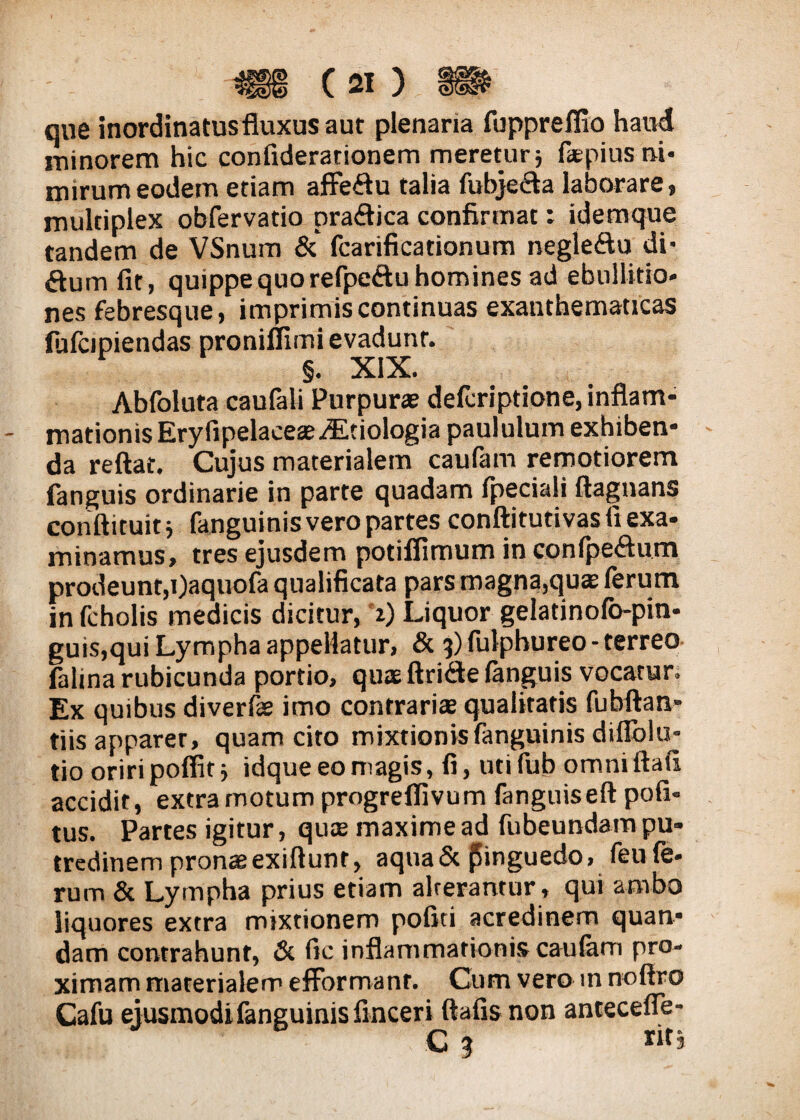 que inordinatus fluxus aut plenaria fuppreflio haud minorem hic confiderarionem meretur5 faEpius ni¬ mirum eodem etiam affeftu talia fubjedfla laborare, multiplex obfervatio pra&ica confirmat: id em que tandem de VSnum Sc fcarificationum negle&u di* dum fit, quippe quo refpeftu homines ad ebullitio¬ nes febresque, imprimis continuas exanthematicas fulcipiendas proniflimi evadunt. Abfoluta caufali Purpurae defcriptione, inflam¬ mationis Eryfipelaceae^Etiologia paululum exhiben¬ da reflat. Cujus materialem caufam remotiorem fanguis ordinarie in parte quadam fpeciali ftagnans conftituit j fanguinis vero partes conftitutivas flexa- minamus, tres ejusdem potiflimum in confpe&um prodeunt,i)aquofa qualificata pars magna,qu» ferum in fcholis medicis dicitur, 1) Liquor gelatinofo-pin- guis,qui Lympha appellatur, & 3) fulphureo - terreo fahna rubicunda portio, quis ftri&e fanguis vocatur. Ex quibus diverfe imo contraria qualitatis fubftan- tiis apparer, quam cito mixtionis fanguinis dillblu- tio oriri poffit idque eo magis, fi, uti fub omni ftafi accidit, extra motum progreflivum fanguiseft pofi- tus. Partes igitur, quae maxime ad fubeundam pu¬ tredinem pronae exiftunr, aqua & pinguedo, feu fe¬ rum & Lympha prius etiam alterantur , qui ambo liquores extra mixtionem pofiti acredinem quan- dam contrahunt, Sc fic inflammationis caulam pro¬ ximam materialem efformanr. Cum vero m noffro Cafu ejusmodi fanguinis finceri ftafis non antecefie- C 3