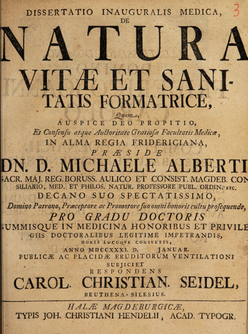 ( DISSERTATIO INAUGURALIS JV1EDICA, J , A TU R A VITT ET SANI TATIS FORMATRICE, Jguam-j, AUSPICE DEO PROPITIO, Et Confenfu atque AuEloritate Gratiofa Facultatis Medica, IN ALMA REGIA ERID ERI CIANA, P R JE S I D E , DN. D. MICHAELE ALBERTI IACR. MAJ. REG.BORUSS. AULICO ET CONSIST. MAGDEB. CO> SILIARIO, MED. ET PHILOS. NATUR. PROFESSORE PUBL. ORDIN. etc. DECANO SUO SPECTATISSIMO, Domino Patrono, Praceptore ac Promotorefuo omni honoris cultuprofequendo, PRO GRADU DOCTORIS • UMMISQUE IN MEDICINA HONORIBUS ET PRIVILE GIIS DOCTORALIBUS DEGI TIME IMPETRANDIS, HOKISLOCOQVECONSVET.IS» ' ANNO MDCCXXXI. D, JANUA R. PUBLICiE AC PLACIDA ERUDITORUM VENTILATIONI * SUBJICIET RESPONDENS CAROL. CHRISTI AN. SEIDEL, BEUTHENA- SILESIUS. 1 UAL/E MAGDEBUR GJCdE,