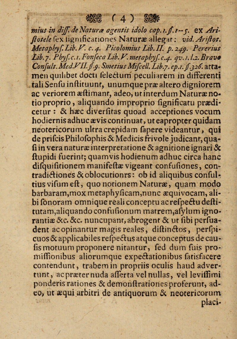 mius in diff. de Natura agentis idolo cap. i.jf. t—j. ex Ari- Jlotele fex lignificanones Naturas allegar; vid. Ariflot. Metapbyf. Lib, V. c. q. Picolomius Lib. II. p. zqp. Pererius Lib. 7. Pbyf c. 1. Fonfeca Lib. V. metapbyf. c.q. qv. 1. l.z. Bravo Confult.Med.FII.jfp. SmetiusMifceU. Lib.7. epj.jf.326. arta* men quilibet docti (eledturri peculiarem in differenti taliSenfu inftituunr, unumquepr® altero digniorem ac veriorem ®ftimant, adeo, ut interdum Naturte no¬ tio proprio, aliquando improprio fignificatu praedi* cetur : & haec diverfitas quoad acceptiones vocum hodiernis adhuc aevis continuat, ut eapropter quidam neotericorum ultra crepidam (apere videantur, qui de prifcis Philofophis & Medicis frivole judicant, qua- fi in vera natur® interpretatione & agnitione ignari & ftupidi fuerint; quamvishodienum adhuc circa hanc difquifitionemmanifeft®vigeant confufiones, con- tradiffiones Scoblocutionrs: ob id aliquibus conful-. tiusvifumeft, quo notionem Natur®, quam modo barbaram,mox metaphyficam,nunc ®quivocam, ali¬ bi fonoram omnique reali conceptu acrefpeftu defti- tutam,aliquando confufionum matrem, alylum igno¬ ranti® &c.&c. nuncupant,abrogent & ut fibi perfua- dent ac opinantur magis reales, diftinffos, perfpi- cuos & applicabiles refpe&us atque conceptus de cau* fis motuum proponere nitantur , fed dum fuis pro- mifiionibus aliorumque expeffationibus fatisfacere contendunt, trabem in propriis oculis haud adver¬ tunt, acpr®ternuda afferta vel nullas, vel levilfimi ponderis rationes & demonftrationes proferunt, ad¬ eo, ut ®qui arbitri de antiquorum & neotericorum ■ placi-