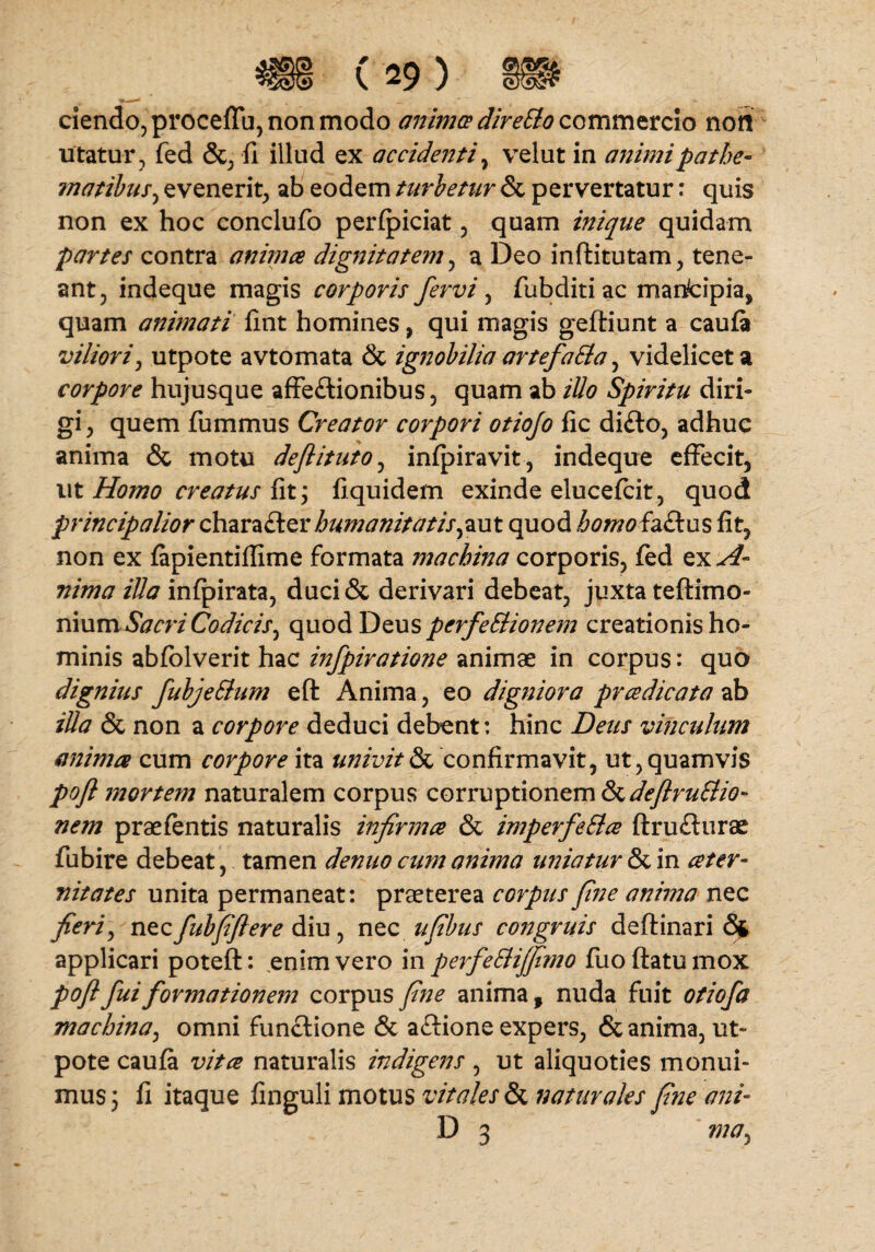 ciendo, proceffu, non modo animes direSlo commercio non utatur, fed &, fi illud ex accidenti, velut in animipathe- matibus, evenerit, ab eodem turbetur & pervertatur: quis non ex hoc conclufo perfpiciat, quam inique quidam partes contra animes dignitatem, a Deo inftitutam, tene¬ ant, indeque magis corporis fervi , fubditi ac manfcipia, quam animati lint homines, qui magis geftiunt a caufa viliori, utpote avtomata & ignobilia artefaSla, videlicet a corpore hujusque affe&ionibus, quam ab iUo Spiritu diri¬ gi, quem fummus Creator corpori otiofo fic di£to, adhuc anima & motu deflituto, infpiravit, indeque effecit, ut Homo creatus fit; fiquidem exinde elucefcit, quod principalior chara£ter humanitatis quod homofa&us lit, non ex fapientiffime formata machina corporis, fed ex A- nima iUa infpirata, duci& derivari debeat, juxta teftimo- nium Sacri Codicis, quod Deus perfeElionem creationis ho¬ minis abfolverit hac infpiratione animae in corpus: quo dignius fubjeSium eft Anima, eo digniora pradicata ab illa & non a corpore deduci debent: hinc Deus vinculum anima cum corpore ita linivit & confirmavit, ut, quamvis poft mortem naturalem corpus corruptionem &deflru£lio- nem praefentis naturalis infirma & imperfeEla ftrufturae fubire debeat, tamen denuo cum anima uniatur & in ater¬ uit ates unita permaneat: praeterea corpus fine anima nec fieri, nec fubfiflere diu, nec ufibus congruis deftinari <3fc applicari poteft: enim vero in perfeSlijfimo fuoftatumox pofl fui formationem corpus fine anima , nuda fuit otiofa machina, omni functione & aftione expers, & anima, ut» pote caufa vita naturalis indigens , ut aliquoties monui¬ mus 5 fi itaque finguli motus vitales & naturales fine ani- D 3 ma,