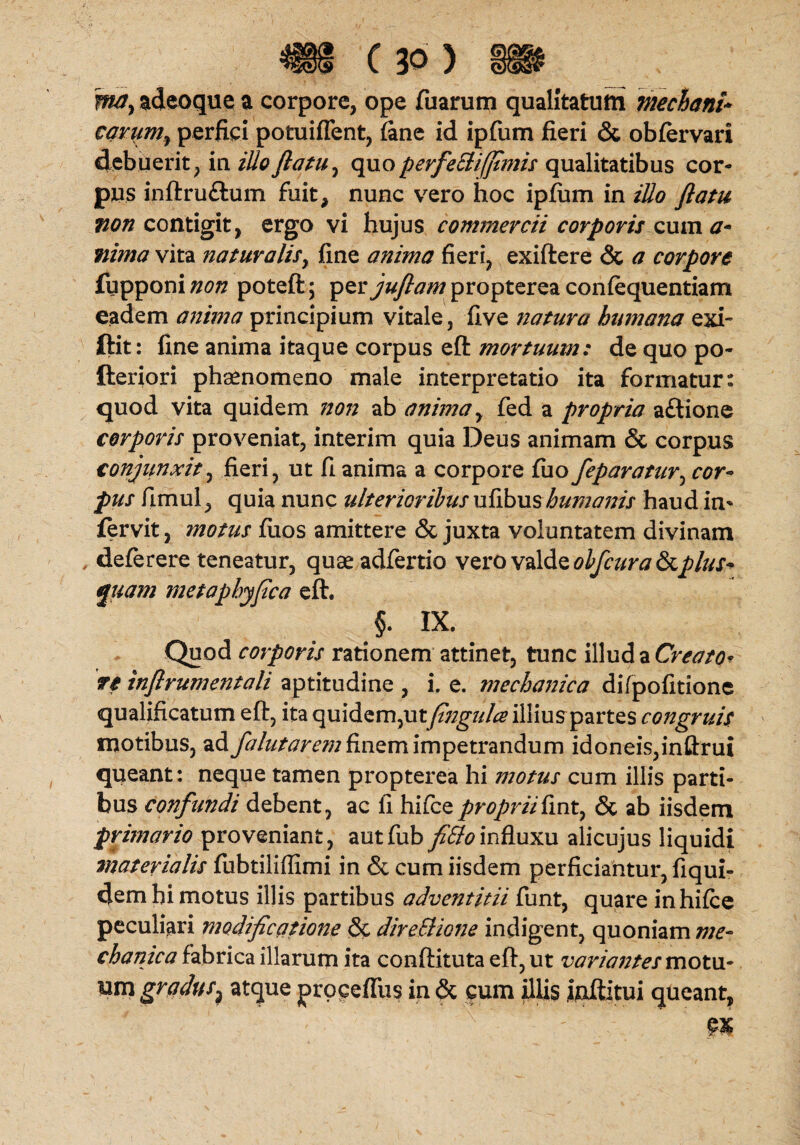 TfMy adeoque a corpore, ope Tuarum qualitatum mechani* carpm^ perfici potuiflent, (ane id ipfum fieri & obfervari debuerit, ia illoftatu, quoperfeUifjtmis qualitatibus cor¬ pus inftru&um fuit, nunc vero hoc ipfirni in illo flatu non contigit, ergo vi hujus commercii corporis cum a* nima vita naturalis, fine anima fieri, exiftere & a corpore fupponi non poteft; per juflam propterea confequentiam eadem anima principium vitale, five natura humana exi- ftit: fine anima itaque corpus eft mortuum: de quo po- fteriori phaenomeno male interpretatio ita formatur: quod vita quidem non ab anima, fed a propria aftione corporis proveniat, interim quia Deus animam & corpus conjunxit, fieri, ut fi anima a corpore fiio feparatur, cor¬ pus fimul, quia nunc ulterioribus ufibus humanis haud in* fervit, motus fuos amittere & juxta voluntatem divinam , deferere teneatur, quaeadfertio vero valde obfcura &plus* quam metaphyflca eft. §. IX. Quod corporis rationem attinet, tunc illud a Creato* re inflrumentali aptitudine , i. e. mechanica di/pofitione qualificatum eft, ita quidem,utflngulce illius partes congruis motibus, ad falutarem finem impetrandum idoneis,inftrui queant: neque tamen propterea hi motus cum illis parti¬ bus confundi debent, ac fi hifcepropriifint, & ab iisdem primario proveniant, autfub fittoinfluxu alicujus liquidi materialis fubtilifllmi in & cum iisdem perficiantur, fiqui- demhi motus illis partibus adventitii funt, quare in hifce peculiari modificatione & direSHone indigent, quoniam me- chanica fabrica illarum ita conftituta eft, ut variantes motu¬ um gradus^ atque proceffus in & cum illis inftitui queant,