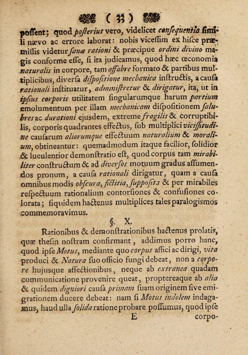 poffent; quod pofleriut vero, videlicet conferventia fimi» li nsevo ac errore laborat: nobis viceffim ex hi ice prae- tniflis videturfana rationi & praecipue ordini divino ma¬ gis conforme e fle, fi ita judicamus, quod haec oeconomia naturalis in corpore, tam affabre formato & partibus mul¬ tiplicibus, diverfa difpoftione mechanica inftructis, a cauia rationali inftituatur, admmiflretur & dirigatur, ita, ut in ipfus corporis utilitatem fingularumque harum partium emolumentum per illam mechanicam diipofitionem falu- hreszc durationi ejusdem, exxxoxnz fragilis corruptibi¬ lis, corporis quadrantes effeftus, fub multiplici viciffitudi- ne caufarum aliorumque effeduum naturalium & morali- um, obtineantur: quemadmodum itaque facilior, folidior & luculentior demonftratio eft, quod corpus tam mirabi¬ liter conftru&um & ad dwerfos motuum gradus aflumen- dos pronum, a cauia rationali dirigatur, quam a cauia omnibus modis obfcura, fi&itiafuppofita & per mirabiles reipecluum rationalium contorfiones & confufiones co¬ lorata 5 fiquidem ha&enus multiplices tales paralogismos commemoravimus, §. X. Rationibus & demonftrationibus haCtenus prolatis, quae thefin noftram confirmant, addimus porro hanc, quod ip fe Motus, mediante quo corpus affici ac dirigi, vita produci & Natura fuo officio fungi debeat, nona corpo¬ re hujusque affectionibus, neque ab extranea quadam communicatione provenire queat, proptereaque ab alia & quidem digniori cauia primam ffiam originem five emi¬ grationem ducere debeat: nam fi Motus indolem indaga¬ mus, haud ulla folidaratione probare poffumus, quodipie E corpo-