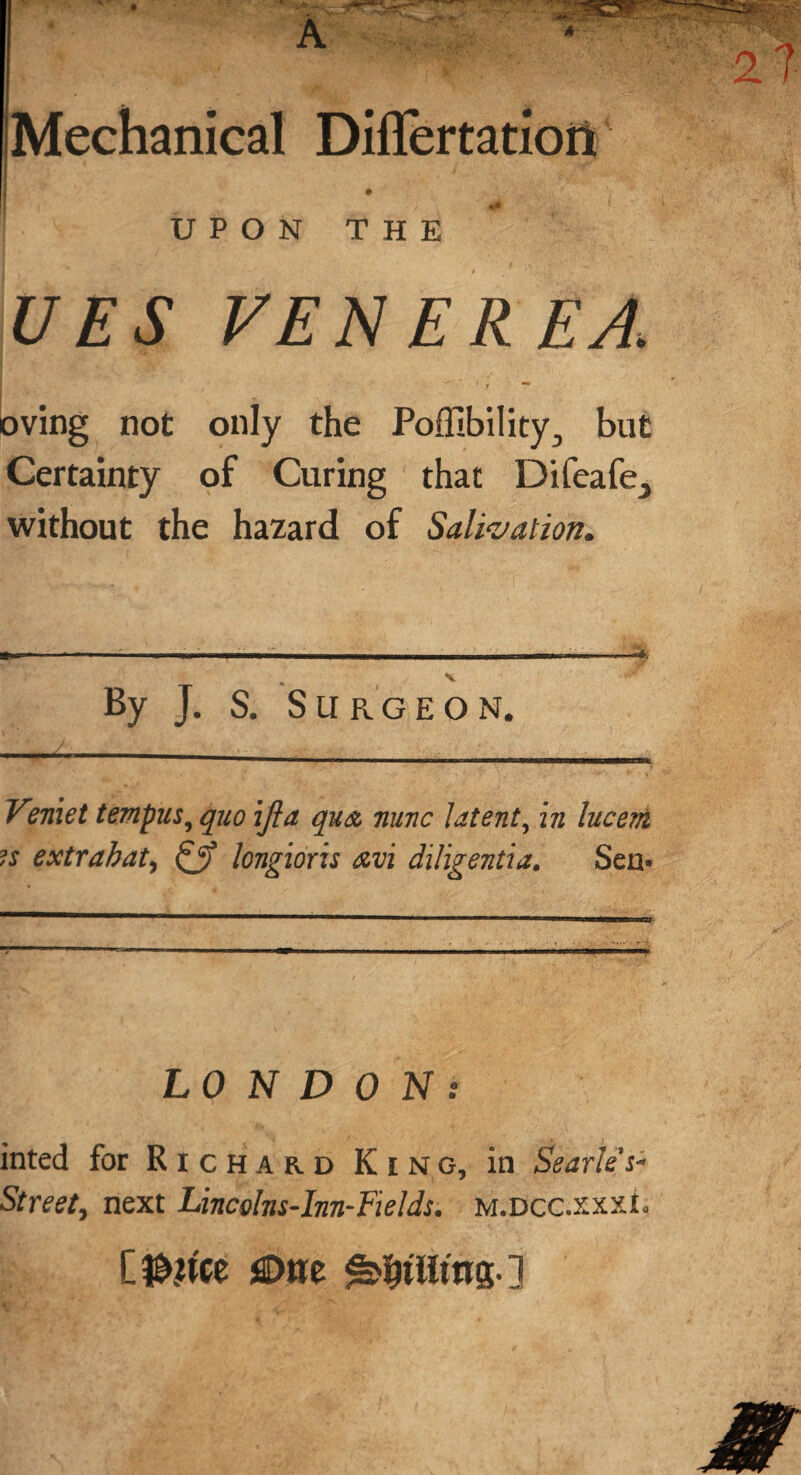 Mechanical Differtatiort • . UPON THE UES VENEREA. ' y — oving not only the Poffibility, but Certainty of Curing that Difeafe_j without the hazard of Salivation. By J. S. Surgeon. Veniet tempus, quo ifia qua nunc latent, in lucem is extrabat, & longions avi diligentia, Sen* LONDON: inted for R i c H a r d King, in Searles- Street, next Lincolns-Inn-Fields. m.dcc.xxxL [ $,we ^tiling. ]