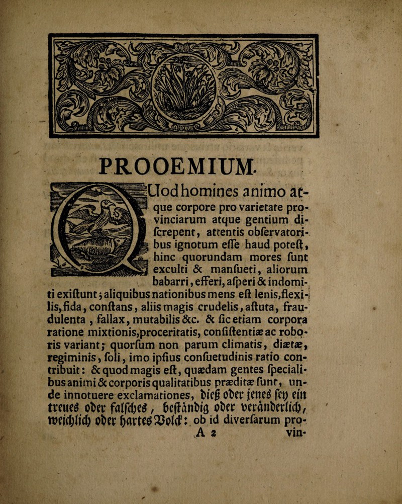 PROOEMIUM. Uod homines animo at¬ que corpore pro varietate pro¬ vinciarum atque gentium di- fcrepent, attentis obfervatori- bus ignotum efle haud poteft, hinc quorundam mores funt exculti & manfueti, aliorum babarri, efferi, alperi & indomi¬ ti exiftunt5 aliquibus nationibus mens eft lenis,flexi-l lis,fida, conflans, aliis magis crudelis, afluta, frau¬ dulenta , fallax, mutabilis &c. & fle etiam corpora ratione mixtionis,proceritatis, confiftentiaeac robo¬ ris variant; quorfum non parum climatis, diaetae, regiminis, (oli, imo ipfius confuetudinis ratio con¬ tribuit: & quod magis eft, quaedam gentes fpeciali- bus animi & corporis qualitatibus praeditae funt, un¬ de innotuere exclamationes, btcft Oftft jene$ fet) eitt tteues oltci’ falfctje^, bcffdnbifl ot>ec veidubevlid), Wfidjlicf; obee partes 23p(cf:ob id diverfarum pro-