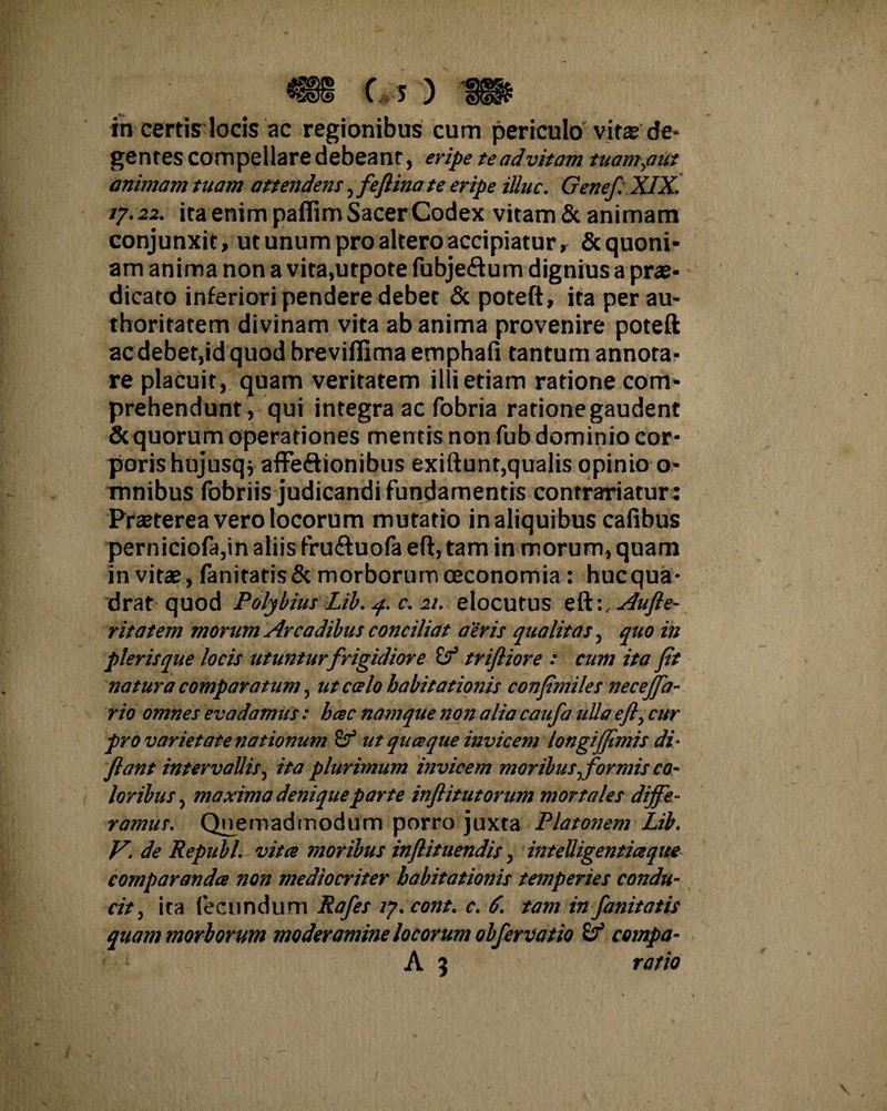 c s) m in certis locis ac regionibus cum periculo vita? de¬ gentes compellare debeant, eripe te ad vitam tuam,aut animam tuam attendent, fefiina te eripe illuc. Geneft XIX. 17.22. ita enim paffim Sacer Codex vitam & animam conjunxit, ut unum pro altero accipiatur, & quoni¬ am anima non a vita,utpote fubje&um dignius a prae¬ dicato inferiori pendere debet & poteft, ita per au- thoritatem divinam vita ab anima provenire poteft ac debet,id quod breviflima emphafi tantum annota¬ re placuit, quam veritatem illi etiam ratione com¬ prehendunt, qui integra ac fobria ratione gaudent & quorum operationes mentis non fub dominio cor¬ poris hujusq* affeftionibus exiftunt,qualis opinio o- mnibus fobriis judicandi fundamentis contrariatur : Praeterea vero locorum mutatio inaliquibus cafibus perniciofa,in aliis fruftuofa eft, tam in morum, quam invita?, fanitatis& morborum oeconomia : hucqua- drat quod Polybius Lib. 4. c. 21. elocutus eft:, Aufte- ritatem morum Arcadibus conciliat aeris qualitas, quo in pleris que locis utunturfrigidiore i? triftiore : cum ita fit natura comparatum, ut calo habitationis conpmiles necejfa- rio omnes evadamus: hac namque non alia caufa ulla eft, cur pro varietate nationum ut quaque invicem longi fimis di- flant intervallis, ita plurimum invicem moribus, formis co¬ loribus, maxima denique parte inflitutorum mortales diffe¬ ramus. Quemadmodum porro juxta Platonem Lib. V. de Republ. vita moribus inftituendis, intelligentiaque comparanda non mediocriter habitationis temperies condu¬ cit, ita fecundum Rafes ly.cont. c. 6. tam in fanitatis quam morborum moderamine locorum obfervatio compa-