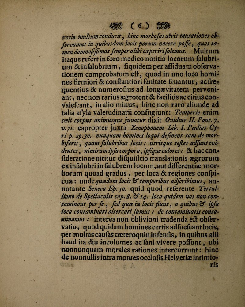 c o vati» inultum conducit, hinc morbofas aeris mutationes ob- fervamus in quibusdam locis parum nocere pojfe, quas ta¬ men damnofijfimas femper alibi experirifolemus. Multum itaque refert in foro medico notitia locorum falubri- um &infalubrium, fiquidemperafllduamobferva- tionem comprobatum eft, quod in uno loco horni* nes firmiori & conftantiori fanitate fruantur, acfre? quentius & numerofius ad longaevitatem perveni¬ ant, nec non rarius aegrotent & facilius ac citius con- valefcant, in alio minus, hinc non raro aliunde ad talia alyla valetudinarii confugiunt: Temperie enim ca/i corpus animusque juvatur dixit Ovidius II. Pont. y. v.jt. eapropter juxta Xenopbonem Lib. I. Pa dias Cy¬ ri p. 2^.jo. nunquam homines loqui definent tam demor- biferis, quam falubribus locis: utris que teftes adfunt evi¬ dentes, nimirum ipfa corpora, ipfique colores: & haccon- fideratione nititur difquifitio translationis aegrorum exinfalubri in falubrem locum,aut differentiae mor¬ borum quoad gradus , per loca & regiones confpi- cuae: unde quadam locis & temporibus adfcribimusy an¬ notante Seneca Ep.qo. quid quod referente Tertul¬ liano de SpeOaculis cap. g. £? iq. loca quidem nos non con¬ taminant per fe, fed qua in locis fiunt, a quibus & ipfa loca contaminari altercati fumus : de contaminatis conta¬ minamur: interea non oblivioni tradenda eft obfer* vario , quod quidam homines certis adfuefcantlocis, per multas caufascoeteroquininfenfis, in quibus alii haud ita diu incolumes ac fani vivere poliunt, ubi nonnunquam mqrales rationes intercurrunt: hinc de nonnullis intra montes occlufis Helvetias intimio- , v- ris