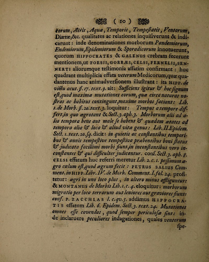 r (•*«) torum, Aeris, Aqua, Temporis, Tempeftatit, Fmtorum, Diaetaej&c. qualitates ac relationes inquifiverunt & indi¬ carunt : inde denominationes morborum Pandemiorum, EndemiorumJEpidemiorum & Spora dic orum innotuerunt, quotum Hippocrates & galenus crebram fecerunt mentionem,ut foesji, gorr^ei,celsi,fernelii,sen- nerti aliorumque teftimonia affatim confirmant : huc quadrant multiplicia effata veterum Medicorum,quae qua- dantenus hanc animadverfionem illuftrant: ita Hipp. de viSlu acut.fi, 17, text. 9. ait: Sufficiens igitur hocfignum eft^quod maximce mutationes eorum^qua circa naturas no- ftras ac halitus contingunt ^maxime mori os faciant: Lib, i. de Mori. jf. 20. text.j. loquitur: Tempus a tempore dif¬ fertjn quo cegrotant & Sett.j. aph.j. Mori orum alii ad a- lia tempora lene aut male fe habent Sf quadam ce tat es ad tempora alia loca £? aliud vitee genus: Lib. HEpidem. Sett. 1. text. 20.fq. dicit: in quietis ac conflantibus tempori¬ bus annis tempeftive tempefliva pralentibus Ioni flatus judicata facillimi morbi fiunt jn inconflantibus vero in- conflantes £? qui difficulter judicantur, conf. Setl.j. apb. g, celsi effatum huc referri meretur Lib. 2. c. 2. peffimum a- gro c ce lum efl^quod agrum fecit: petrus salius Com- ment. in h i p p,Libr, IF. de Mori* Comment. /. fol. 24. profi¬ tetur: agri in uno loco plus , in altero minus affliguntur: & montanus de Morbis Lib. i.c, 4. eloquitur: morborum migratio per loca terrarum aut leniores aut graviores fiunt: conf p. zacchus l, c.qv.j. addimus hippocra- T 1 s effatum Lib, 6, Epidem, Se&.j, text, 24, Mutationes omnes ejfe cavendas , quod femper periculofa fint: in¬ de inclaruere peculiares indagationes, quales ventorum