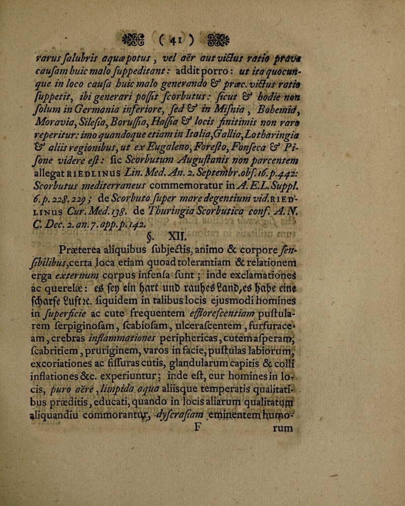rarusfalubris aqua potus > vel aer autviSlus ratio pttivit caufam huic malo fuppeditant: addit porro: ut ita quocun¬ que in loco caufa huic malo generando prae. viElus ratio (\uppetit, ibi generari poffit fcorbutus: ficui & hodie non folum in Germania inferiore, fed & in Mifnia , Bohemidy Moravia, Silefia, Borujfla, Hajjia Sf locis finitimis non raro reperitur: imo quandoque etiam in Italia^ Gallia^ Lo tharingia (f aliis regionibus,ut ex Eugaleno^ Forefto^ Fonfeca & Pi- fone videre eft: fic Scorbutum Auguflanis non parcentem allegat r i e d l i n u s Lin. Med. An. 2. Septerhbr.obf. 16.p.442: Scorbutus mediterraneus commemoratur mA.E.L.Suppl. 6.p. 228.229 ; de Scorbuto fuper mare degentium vid, r 1 e d- linus Cur.Med.1j8. de ThuringiaScorbutica confi A. N. C.Dec.2.an.y.app.p.iq2, §. XII, Praeterea aliquibus fubjeflis, animo & corpore fen* fibilibus>cem jtaca etiam quoad tolerantiam & relationem erga externum corpus infenfa funt; inde exclamatione^ ac querelae: fcp dll unt) fyabe dt10 fdjarfe Sufht* ilquidem in talibus locis ejusmodi homines in fuperficie ac cute frequentem efflorefccntiam puftula- rem ferpiginofam, fcabiofam, ulcerafcentem ,furfurace* am 5 crebras inflammationes periphericas, cutem afperami fcabritiem , pruriginem, varos in facie, puftulas labiorum, excoriationes ac fifluras cutis, glandularum capitis & colli inflationes &c. experiuntur: inde eft, cur homines in lo? cis, puro aere, limpida aqua aliisque temperatis qualitati¬ bus praeditis, educati, quando in locis aliarum qualitatujn aliquandiu commoranto^, dyferafiam eminentemhumo- F rum