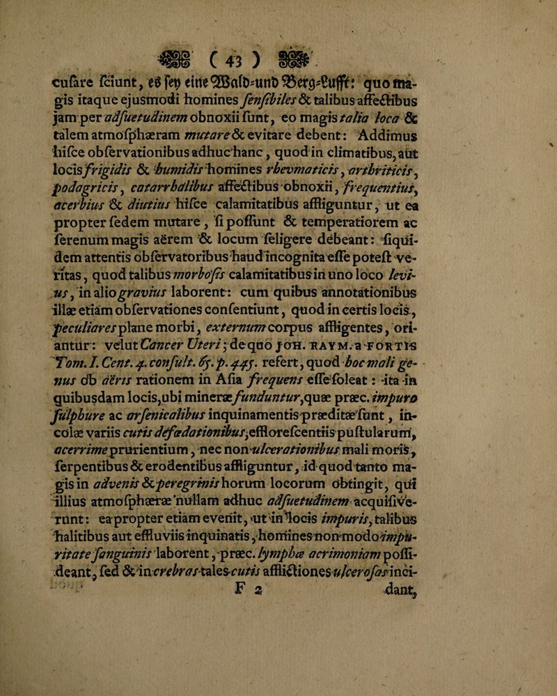 m c« ) m\ cufare Fciunt, e8 jfy eirte <2Ba(b^unt> 5J3ers-C«fff: quo ma¬ gis itaque ejusmodi homines fenfbiles & talibus affe&ibus jam per adfuetudinem obnoxii fimt, eo magis talia loca & talem atmofphaeram mutaret evitare debent: Addimus liifce obfervationibus adhuc hanc, quod in climatibus, aut \oo\s frigidis & hwiirfis homin es rbevmaticis, arthriticis , podagricis, catarrbdlibus affectibus obnoxii, frequentius, acerbius & diutius hi (ce calamitatibus affliguntur, ut ea propter fedem mutare, fipoflunt & temperatiorem ac ferenum magis aerem locum feligere debeant: fiqui- dem attentis obfervatoribus haud incognita effe poteft ve¬ titas, quod talibus morbojis calamitatibus in uno loco levi¬ us , in ilio gravius laborent : cum quibus annotationibus illae etiam obfervationes confentiunt, quod in certis locis, 'peculiares plane morbi, externum corpus affligentes, ori¬ antur: velut Cancer Uteri; de quo joh. ravm. a fortis Tom. L Cent. q. confult. 6y. p. qqj. refert, quod boem ali ge¬ nus db aeris rationem in Afia frequens effe fbleat: ita m quibusdam locis,ubi mincv&fundunturyqu& praec. impuro fulpbure ac arfenicalibus inquinamentis praeditae funt, in¬ ediae variis cutis dtfadationibus,efflorefce ntii s pu ft u la r um, tfrmvweprurientium, nec non ulcerationibus moli moris, ferpentibus & erodentibus affliguntur, id quod tanto ma¬ gis in advenis &,peregrinis horum locorum dbtingit, qui illius atmo fphoerae 'nullam adhuc adfuetudinem acquifive- xunt: ea propter etiam evenit, ut in Locris impurisy talibus halitibus aut effluviis inquinatis, homines non modo r it a te f anguinis laborent ,praec. lymphee acrimoniam poffi- deantp fed fkmcrebrastiXzscutis affli£liones^/^r^xinci- ' ' F z dant,