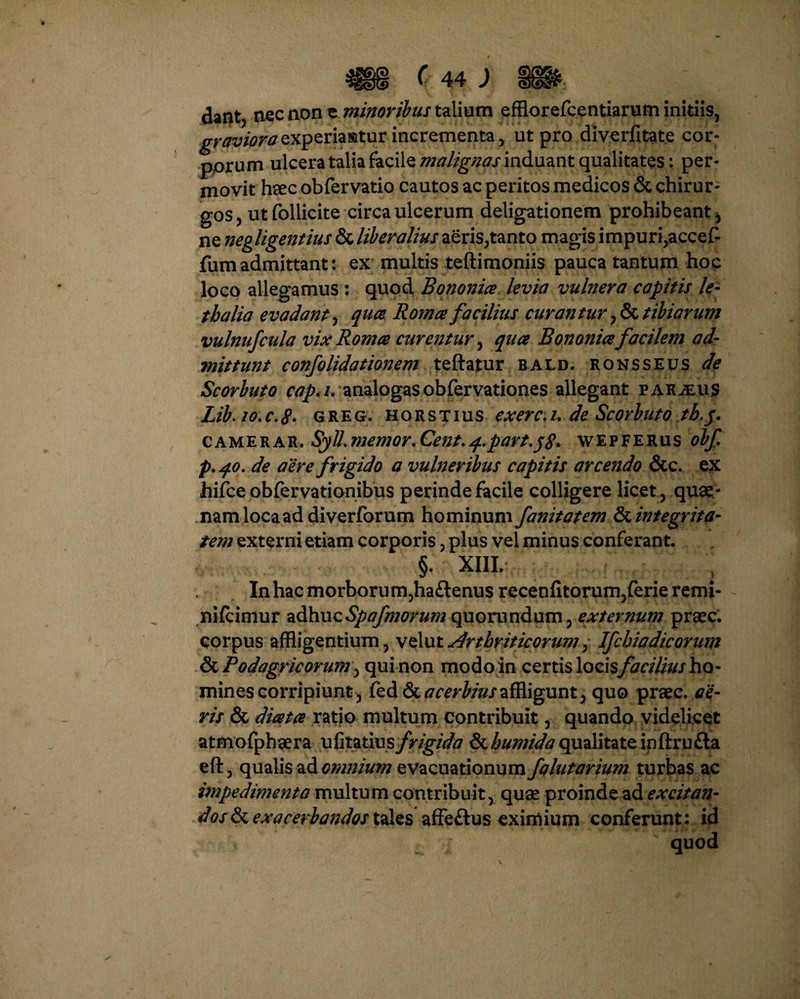 C 44 J dant, nec non e minoribus talium efflorefcentiarum initiis, graviora experiantur incrementa, ut pro diverlitate cor¬ porum ulcera talia facile malignas induant qualitates: per¬ movit haec obfervatio cautos ac peritos medicos & chirur¬ gos, ut follicite circa ulcerum deligationem prohibeant, ne negligentius & liberalius aeris,tanto magis impuri,accef- fum admittant: ex multis teftimoniis pauca tantum hoc loco allegamus : quod Bononia levia vulnera capitis le- t ha lia evadant, qua Roma facilius curantur, & tibiarum vulnufcula vix Roma curentur, qua Bononia facilem ad- mittunt confolidationem teftatur bald. ronsseus de Scorbuto cap.i, analogasobfervationes allegant parcus Lib. 20.c.8- greg. horstius exerc./. de Scorbuto th.p. camerar. Syll.memor.Cent.q.part.pg* wepferus obf p. qo. de aere frigido a vulneribus capitis arcendo &c. ex hifce obfervationibus perinde facile colligere licet, quae¬ nam loca addi verforum hominum fanitatem & integrita¬ tem externi etiam corporis, plus vel minus conferant. §. xiil . , ; 2 Inhacmorborum,ha£lenus recenfitorum,ferie remi- nifcimur adhuc^^wr^quorundum, externum praec. corpus affligentium, vel ut Arthriticorum, Ifchiadicorum & Podagricorum, qui non modo in certis locis facilius ho¬ mines corripiunt, &&& acerbius affligunt, quo praec. ae¬ ris & diata ratio multum contribuit, quando videlicet atmofphaera ufitatius frigida & humida qualitate inftru£la eft, qualis ad omnium evacuationum falutarium turbas ac impedimenta multum contribuit, quae proinde ad excitan¬ dos exacerbandos tales affe&us eximium conferunt: id quod