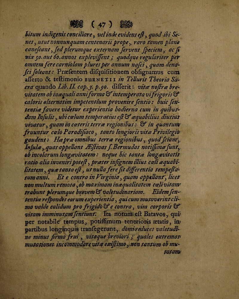 nes 5 utut nonnunquam centenarii prope y> raro famen plane canefcant yfedplerumque externam fervent fpeciemy ac fi vix jo. aut do.annos explevijfent; quodque regulariter per omnem fere carniolam pluresper annum nafci y quam-dena- fcifoleant: Praefentem dftquifttionem obfignamus cum afferto & teftimonio burneti i in Telluris Theoria Sa¬ cra quando Lib.IL cap.j; p.yo. differit: vitee no fine bre¬ vitatem ab incequali anni forma intemperata vi frigor is caloris alternatim impetentium provenire fentio : huic fen- tentia favere videtur experientia hodierna cum in quibus'- dam Infulis y ubi coelum temperatius eft &' ce qualilius diutius vivatur , quam in ceteris terra regionibus :■ & in quantum fruuntur celo Paradifiaco , tanto longioris vitee Privilegii) gaudent .* Hapree omnibus terra regionibus, quod fcianry Infula y quas appellant Mflivas fi Ber inudas notiffimafiunty ab incolar umlongavitat em: neque hic tanta longaevitatis ratio alia inveniripotefi, prater infignem illius coeli aquabi- lifatem, qua tanta efi , ut nulla ferefit differentia tempeftd- tum anni. Et e contra in Virginia , quam appellant\ licet non multum remota yob maximam inaqualitatem coeli vitam1 trahunt plerumque brevem B-3 valetudinariam. Eidem fen- tentia refpondet eor um experientia , qui cum mutaverint cli¬ ma valde calidum pro frigido & e contra y vim corporis vitam imminutamfentiunt. Ita notum* eft Batavos , qui! per notabile tempus^, potiffimum tenerioris aetatis, in> partibus longinquis t r a n fe g era n ty domireduces valetudi¬ ne minus firma frui y vita que 'breviori ; quales extremas* mutationes incommodare vitx exi fimo,: non tantum ob mu¬ tatam