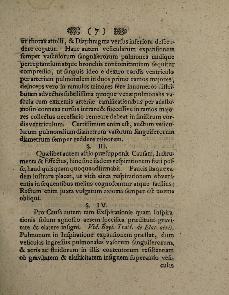 fit thoraxattolli', <3c Diaphragma* verius inferiora defcetr- dere cogatur. Hanc autem veficularum expanfionem femper vafculorum (anguiferorum pulmones undique 'perreptantium atque bronchia concomitantium fequitur compreffio, ut (anguis ideo e dextro cordis ventriculo per arteriam pulmonalem in duos primo ramos majores, deinceps vero in ramulos minores fere innumeros diftri- butam adve&us fubtiliflima quoque venae pulmonalis va- fcula cum extremis arteriae ramificationibus per anafto^ jnofin connexa rurfiis intrare &(uccefliv e in ramos majo¬ res colleftus neceffario remeare debeat infiniftrum cor¬ dis ventriculum. Certiflimum enim eft, auftum veficu- larum pulmonalium diametrum vaforum (anguiferorum diametrum femper reddere minorem* §. ni. Quaelibet autem a£lio praefijpponk Caufam, Inftru*- menta & Effectus, hinc fine iisdem refpirationem fieri pcf fe, haud quisquam quoqueadfirmabit. Paucis itaque ea¬ dem luftrare placet, ut vitia circa refpirationem ebvenv entia in (equentibus melius cognofcantur atque facilius■; Reftum enim juxta vulgatum axioma (emper efl norma §. IV. Pro Caufa autem tam Exfpirationis quam Infpira.- tionis folum agnofco aerem (pecifica praeditum gravi¬ tate & elatere infigni, Vid, BoyL TroEi. de Elat. aeris. Pulmonum in Inlpiratione expanfionem praeftat, dum veficulas ingreffus pulmonales vaforum fanguiferorum^ & aeris ac fluidorum in illis contentorum refiftentiam <ob gravitatem & elafticitatem infignem fuperandQ vefi- culas