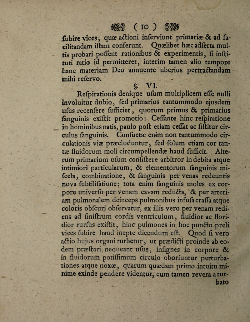 fublre vices, quae aftioni inferviunt primariae & ad fa- alitandam iftam conferunt. Quaelibet haecadferta mul¬ tis probari poflent rationibus & experimentis, fi infti- tuti ratio id permitteret, interim tamen alio tempore hanc materiam Deo annuente uberius pertra&andam mihi refervo. §. VI. Refpirationis denique ufum multiplicem efle nulli involuitur dubio, fed primarios tantummodo ejusdem ufus recenfere fufficiet, quorum primus & primarius finguinis exiftit promotio: Certante hinc re/piratione in hominibus natis, paulo poft etiam ceflat ac fiftitur cir¬ culus /anguinis. Confuetae enim non tantummodo cir¬ culationis viae praecluduntur, fed folum etiam cor tan¬ tae fluidorum moli circumpellendae haud fufficit. Alte¬ rum primarium ufum confidere arbitror indebita atque intimiori particularum, & elementorum /anguinis mi- fcela, combinatione, <$i /anguinis per venas redeuntis nova fubtili/atione; tota enim fanguinis moles ex cor¬ pore univerfo per venam cavam redu£ta, & per arteri¬ am pulmonalem deinceps pulmonibus infu/acrafla atque coloris ob/curi obfervatur, ex illis vero per venam redi¬ ens ad finiftrum cordis ventriculum, fluidior ac flori¬ dior rur/iis exiftit, hinc pulmones in hoc pun&o preli vices fubire haud inepte dicendum eft. Quod fi vero aftio hujus organi turbetur, ut praedi&i proinde ab eo¬ dem praeftari nequeant u/us, infignes in corpore & in fluidorum potiflimum circulo oboriuntur perturba¬ tiones atque noxae, quarum quaedam primo intuitu mi¬ nime exinde pendere videntur, cum tamen revera a tur¬ bato