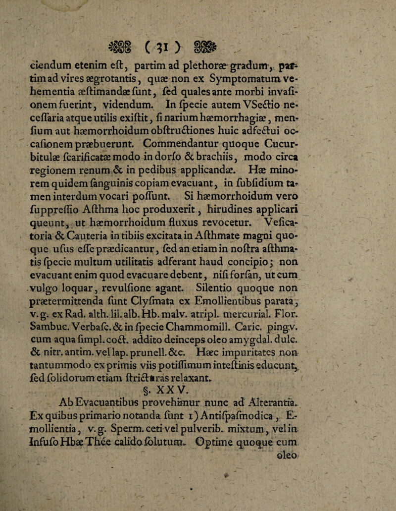 ciendum etenim eft, partim ad plethorae gradum y pat- timad vires aegrotantis, quae non ex Symptomatum.ve¬ hementia seftimandaefunt, fed quales ante morbi invafi- onem fuerint, videndum. In fpecie autem VSe&io ne- cellaria atque utilis exiftit, fi narium haemorrhagia, men- fiumaut haemorrhoidum obftrufliones huic adfe&ui oc- cafionem praebuerunt. Commendantur quoque Cucur¬ bitulae fcarificatae modo indorfo & brachiis, modo circa regionem renum & in pedibus applicandae. Hae mino¬ rem quid em (anguinis copiam evacuant, in fubfidium ta¬ men interdum vocari poliunt. Si haemorrhoidum vero fuppreflio Afthma hoc produxerit, hirudines applicari queunt, ut haemorrhoidum fluxus revocetur. Vefica- toria & Cauteria in tibiis excitata in Afthmate magni quo¬ que ufus effepraedicantur, fed an etiam in noftra afthma- tis fpecie multum utilitatis adferant haud concipio; non evacuant enim quod evacuare debent, nifi forfan, ut cum vulgo loquar, revulfione agant. Silentio quoque non praetermittenda fimt Clyfmata ex Emollientibus parata, v.g. exRad. alth. lil. alb. Hb. malv. atripl. mercurial. Flor. Sambuc. Verbale. & in fpecie Chammomill. Carie, pingv. cum aqua fimpLco£t. addito deinceps oleo amygdal. dulc. & nitr. antim. vel lap. prunell. &c. Heec impuritates non tantummodo exprimis viispotiflimuminteftkiiseducunt, fed folidorum etiam ftrifttras relaxant. ( §, XXV. Ab Evacuantibus provehimur nunc ad Alterantia. Ex quibus primario notanda fimt i) Antifpafmodica , E- mollientia, v. g. Sperm. ceti vel pulverib. mixtum , vel in Infufo Hbae Thee calidofblutum. Optime quoque cum oleo