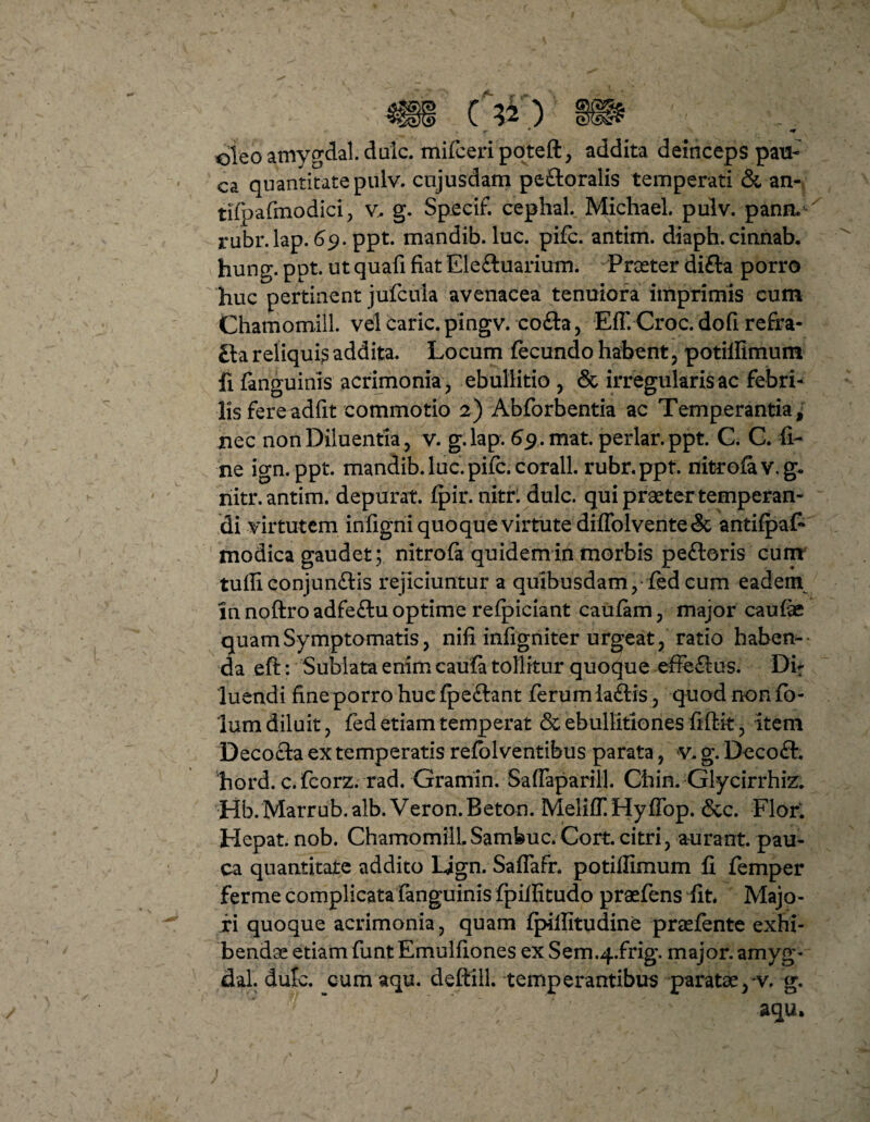 oteoamygdal.dulc. mifceripqteft, addita deinceps pau¬ ca quantitate pulv. cnjusdam pe&oralis temperati & an- tifpafmodici, v, g. Specif. cephal. Michael. pulv. pann* rubr.lap. 69. ppt. mandib. luc. pifc. antirn. diaph. cinnab. hung. ppt. ut quafi fiat Eleftuarium. Praeter difta porro huc pertinent jufcula avenacea tenuiora imprimis cum Chamomili. vel caric.pingv. co£ta, EfT.Croc. do fi refra¬ cta reliqui^ addita. Locum fecundo habent, potillimum fi fanguinis acrimonia, ebullitio , & irregularis ac febri¬ lis fereadfit commotio 2) Abforbentia ac Temperantia^ nec non Diluentia , v. g.lap. 69.mat. periar, ppt. C. G. fi¬ ne ign. ppt. mandib. luc. pifc. corall. rubr.ppt. nitrofav.g* nitr.antim. depurat, fpir. nitr: dulc. qui praeter temperan¬ di virtutem infigni quoque virtute difTolvente& antifpafi modica gaudet; nitrofa quidem in morbis pe£loris cum tuffi conjun£tis rejiciuntur a quibusdam,-fed cum eadem in noftro adfeftu optime refpiciant caufam, major caufae quam Symptomatis, nili infigniter urgeat, ratio haben¬ da eft: Sublata enim caufa tollitur quoque effe£tus. Dir luendi fine porro huc fpe&ant ferum la£tis, quod non fb- 'lum diluit, fed etiam temperat & ebullitiones fifiit, item Decocta ex temperatis refolventibus parata, V- g. Deco£h hord. c.fcorz. rad. Gramin. Saffaparill. Chin, Glycirrhiz. Hb.Marrub.alb. Veron.Beton. Meliff. Hyffop. &c. Flor. Hepat. nob. ChamomiliSamfeuc. Cort. citri, aurant. pau¬ ca quantitate addito Ijgn. Saflafr. potiflimum fi femper fer me complicata fanguinis fpifiitudo praefens fit. Majo¬ ri quoque acrimonia, quam fpiilitudine praefente exhi¬ bendae etiam funt Emulfiones ex Sem.4.frig. major, amyg- dal. dufc. cum aqu. deftill. temperantibus paratae pv. g.