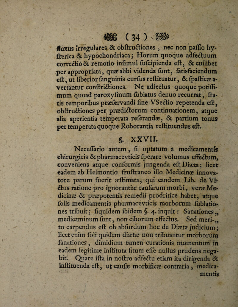 jfluxus irregulares & obftru&iones , nec non paflio hy- fterica & hypochondriaca 3 Horum quoque adfe&uum corre£ti6& remotio infimul fufcipienda eft, & cuilibet per appropriata, quae alibi videnda fimt, (atisfaciendum eft, ut liberior (anguinis curfusreftituatur, &(pafticaea- vertantur conftri&iones. Ne adfeftus quoque potifli- mum quoad paroxyfmum fublatus denuo recurrat, fla¬ tis temporibus praefervandi fine VSe&io repetenda eft, obftruftionesper praediflorum continuationem, atque alia aperientia temperata referandae, & partium tonus per temperata quoque Roborantia reftituendus eft. §. xxvir. Neceflario autem, fi optatum a medicamentis chirurgicis <5t pharmacevticis(perare volumus effe&um, conveniens atque conformis jungenda eft Diaeta; licet eadem ab Helmontio fruftraneo illo Medicinae innova- tore parum fuerit aeftimata, qui eandem Lib. de Vi- £tus ratione pro ignorantiae caufarum morbi, verae Me¬ dicinae & praepotentis remedii prodritice habet,, atque folis medicamentis pharmacevticis morborum fublatio- nes tribuit; fiquidem ibidem §. 4. inquit r Sanationes „ medicaminum (unt, non ciborum effe&us. Sed meri-,, to carpendus eft ob abfurdumjioc de Diaeta judicium; licet enim foli quidem diaetae non tribuantur morborum fanationes, dimidium tamen curationis momentum in eadem legitime inftituta fitum effe nullus prudens nega¬ bit. Quare ifta in noftro adfeftu etiam ita dirigenda & inftituenda eft, ut caufe morbificae contraria , medica¬ mentis