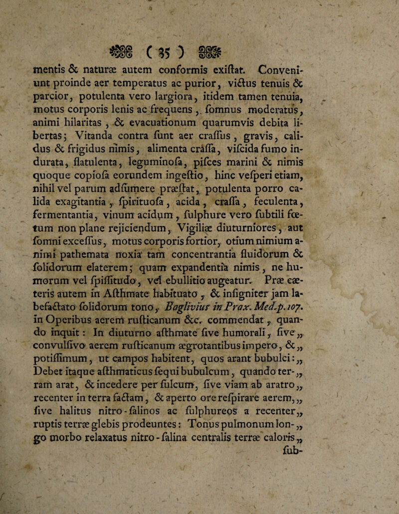 mentis & naturae autem conformis exiftat. Conveni¬ unt proinde aer temperatus ac purior, viftus tenuis & parcior, potulenta vero largiora, itidem tamen tenuia, motus corporis lenis ac frequens fomnus moderatus, animi hilaritas , & evacuationum quarumvis debita li¬ bertas; Vitanda contra funt aer crafTus , gravis, cali¬ dus & frigidus nimis, alimenta cr4ffa, vifcidafumo in¬ durata, flatulenta, leguminofa, pjfces marini & nimis quoque copiofa eorundem ingeftio, hinc vefperi etiam, nihil vel parum adfiimere praeftat, potulenta porro ca¬ lida exagitantia T fpirituofa , acida , crafla , feculenta, fermentantia, vinum acidum , fulphure vero fubtili foe¬ tum non plane rejiciendum, Vigiliae diuturniores, aut fomni exceflus, motus corporis fortior, otium nimium a- nimi pathemata noxia' tam concentrantia fluidorum & folidorum elater em; quam expandentia nimis, ne hu¬ morum vel fpiflitudo, vd ebullitio augeatur. Prae eae- teris autem in Afthmate habituato , & infigniter jam la¬ befactato folidorum tono , Bagliviur inPrax. Med.p\ loy. in Operibus aerem rufticanum &c. commendat , quan¬ do inquit: In diuturno afthmate five humorali, five,, convulfivo aerem rufticanum aegrotantibus impero , &„ potiflimum, ut campos habitent, quos arant bubulci: „ Debet itaque afthmaticusfequibubulcum, quando ter-,, ram arat, & incedere perfulcum, five viam ab aratro,, recenter in terra faClam, & aperto ore refpirare aerem, „ five halitus nitro-falinos ac fulphureos a recenter,, ruptis terrae glebis prodeuntes: Tonus pulmonum Ion- „ go morbo relaxatus nitro-falina centralis terrae caloris ,, fub-