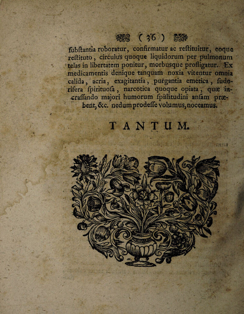 ■Jjfr X & ) fubftantia roboratur, confirmatur ac reftituitur, eoque reftituto, circulus quoque liquidorum per pulmonum telas in libertatem ponitur, morbusque profligatur.. Ex medicamentis denique tanquam noxia vitentur omnia calida, acria, exagitantia, purgantia emetica, fudo- rifera fpirituofa , narcotica quoque opiata, quae ia- craflando majori humorum fpiffitudini anfam prae¬ bent, &c, nedum prodefle volumus, noceamus. T A N T U M. f «