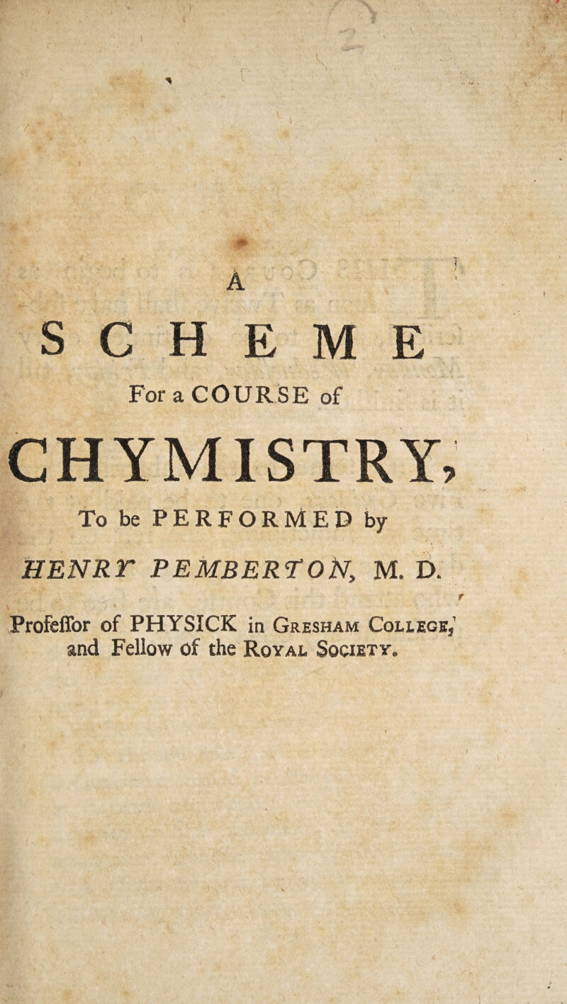 SCHEME For a COURSE of CHYMISTRY, To be PERFORMED by HENRT PEMBERTON, M. D. Profeffor of PHYSICK in Gresham College, and Fellow of the Royal Society.