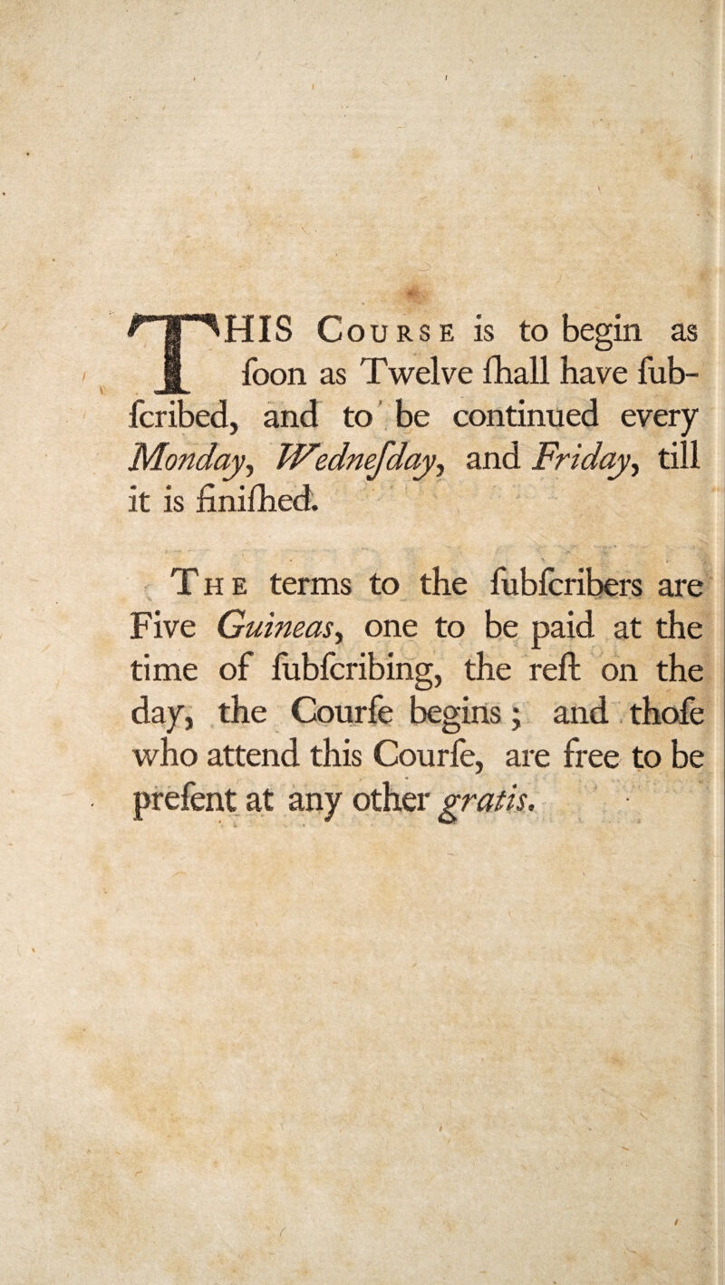 \ This c ourse is to begin as foon as Twelve fhall have fub- fcribed, and to be continued every Monday, Wednefdayy and Friday, till it is iinifhed. The terms to the fubferibers are Five Guineas, one to be paid at the time of fubferibing, the reft on the day, the Courfe begins; and thofe who attend this Courfe, are free to be prefent at any other gratis.